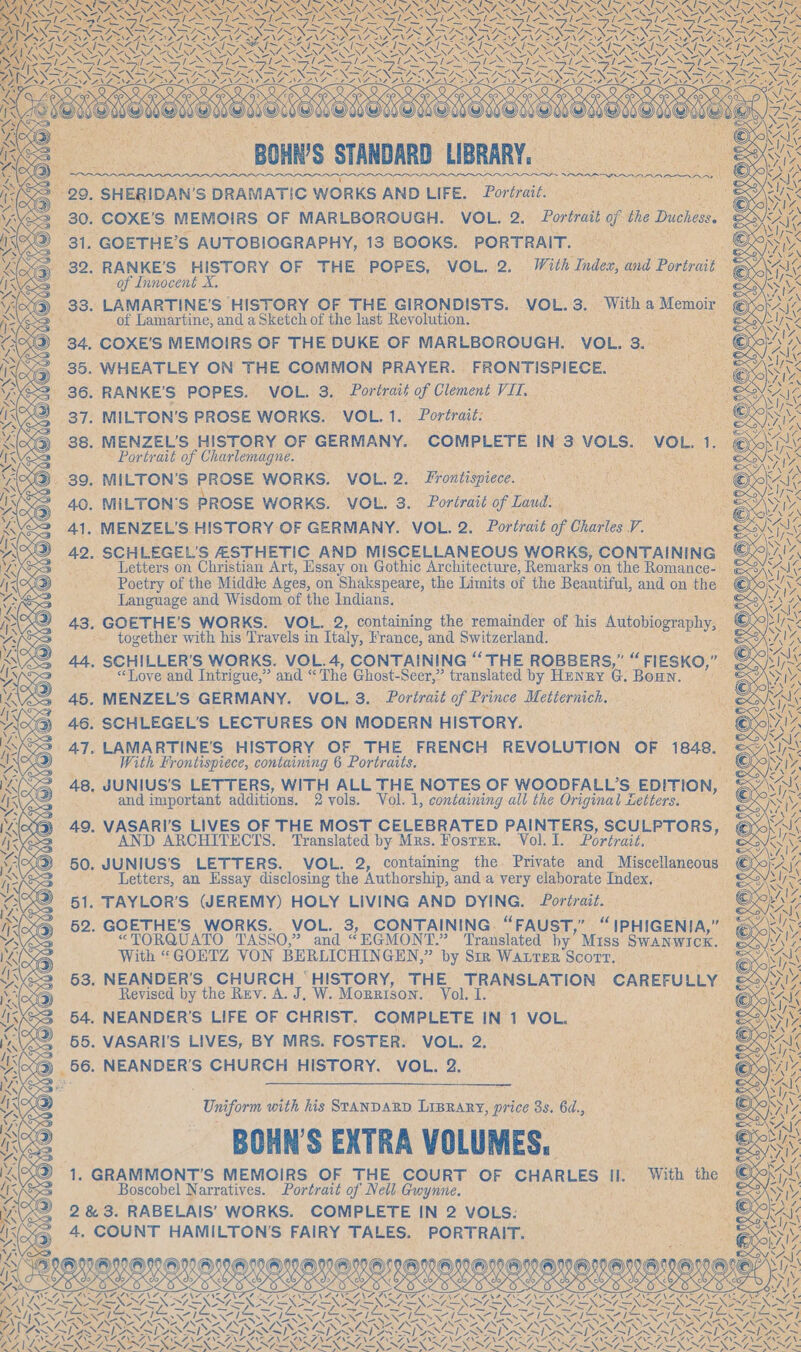 ~ BOHW'S STANDARD. LUBRARY, ! 2. § SHERIDAN’S DRAMATIC WORKS AND LIFE, Portrait | . 30. COXE’'S MEMOIRS OF MARLBOROUGH. VOL. 2. Portrait of the Duchess. ¢ 31. GOETHE’S AUTOBIOGRAPHY, 13 BOOKS. PORTRAIT. 39. RANKE’S HISTORY OF THE PORES: ‘VOL. is With Indee, and Portrait sia of Innocent X. &gt; 33. LAMARTINE’S HISTORY OF THE GIRONDISTS. VOL. 3. With a Memoir © \ Late of Lamartine, and a Sketch of the last Revolution. 34, COXE'S MEMOIRS OF THE DUKE OF MARLBOROUGH. VOL. 3. 35. WHEATLEY ON THE COMMON PRAYER. _ FRONTISPIECE. 36. RANKE’S POPES. VOL. 3. Portrait of Clement Vil... 37. MILTON'S PROSE WORKS. VOL.1. Portrait: 38. MENZEL’S HISTORY OF GERMANY. COMPLETE IN’ 3 VOLS. VOL. as Portrait of Charlemagne. _ 89. MILTON'S PROSE WORKS. VOL. 2. Donal. . MILTON‘S PROSE WORKS. VOL. 3. Portrait of Laud: “2 . MENZEL’S HISTORY OF GERMANY. VOL. 2. Portrait of Charles es . SCHLEGEL’S AESTHETIC AND MISCELLANEOUS WORKS, CONTAINING x ‘Letters on Christian Art, Essay on Gothic Architecture, Remarks on the Romance-- Soy Poetry of the Middle Ages, on Shakspeare, the Limits of the Beautiful, and on the O; Language and Wisdom of the Indians. . GOETHE’S WORKS. VOL. 2, containing the remainder of his Autobiography, e - together with his Travels in Italy, France, ‘and Switzerland. . SCHILLER’S WORKS. VOL. 4, CONTAINING “THE ROBBERS,” “ FIESKO, ef a “Tove and Intrigue,” and “The Ghost- Seer,” translated by Henry G. Bourn. | &amp; ; MENZEL'S GERMANY. VOL. 3. Portrait of Prince Metternich. ee . SCHLEGEL’'S LECTURES ON MODERN HISTORY. a &amp;® , LAMARTINE'S HISTORY OF THE FRENCH REVOLUTION OF 1848, With Frontispiece, containing 6 Portraits. JUNIUS'S LETTERS, WITH ALL al NOTES OF WOODFALL’S EDITION, and important additions, 2 vols. Vol. 1, containing all the Original Letters. . VASARI'’S LIVES OF THE MOST CELEBRATED PAINTERS, SEULELORS, ~ AND ARCHITECTS. Translated by Mrs. Foster. Vol. I. Portrait. _ JUNIUS'S LETTERS. VOL. 2, containing the Private and Miscellaneous ( Letters, an Essay disclosing the Authorship, and a very elaborate Index, . iss . TAYLOR’S (JEREMY) HOLY LIVING AND DYING. Portrait. . GOETHE'S WORKS. VOL. 3, CONTAINING. “FAUST, ig A eaie aa “TORQUATO TASSO,” and “EGMONT.” Translated by’ Miss. SWANWICK.. With “GOETZ VON BERLICHINGEN,” by Sir Warren Scorr, . NEANDER’S CHURCH _ HISTORY, THE TRANSLATION CAREFULLY — Revised by the Rev. A. J, W. MoRRISON. Vols.” 4. NEANDER’S LIFE OF CHRIST. COMPLETE IN. 1 VOL. . VASARI'S LIVES, BY MRS. FOSTER. VOL. 2. é oe CHURCH HISTORY. VOL. 2. Uniform with his SrANDARD LrBRary, price 3s. 6d., BOHN’S EXTRA VOLUMES, 1. GRAMMONT’S MEMOIRS OF THE COURT OF CHARLES. ul. With the € Boscobel Narratives. Portrait of Nell Gwynne. g ee 2 &amp; 3. RABELAIS’ WORKS. COMPLETE IN 2 VOLS. IK a COUNT HAMILTON'S FAIRY TALES. PORTRAIT. Pye, “28 Neer Ng CRAIN ML NO ANAT ANA INT AS TINT IVE ENA ACRE A ORAM AV RAR A TACT AAI A WAS = ye NN AEN ATEN SVX TEN NI NN = oN NVEX ATEN TERS Te LORI NG OREN SS ESSERE SN. SN Ls Ni. SESS NERS SU ERSNG SER ; - —. ~. la . | AY ‘\ \ SG ee SARS » Sak N Ny LN IRZ, G A To , 7)