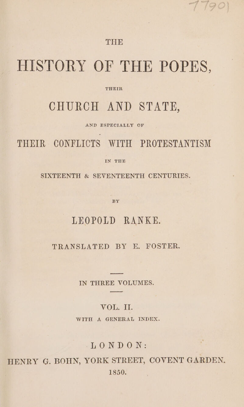 THE HISTORY OF THE POPES, THEIR CHURCH AND STATE, AND ESPECIALLY OF THEIR CONFLICTS WITH PROTESTANTISM SIXTEENTH &amp; SEVENTEENTH CENTURIES. BY LEOPOLD RANKE. TRANSLATED BY E. FOSTER. eee IN THREE VOLUMES. ee VOn. I. WITH A GENERAL INDEX. i ON DON: HENRY G. BOHN, YORK STREET, COVENT GARDEN. 1850.
