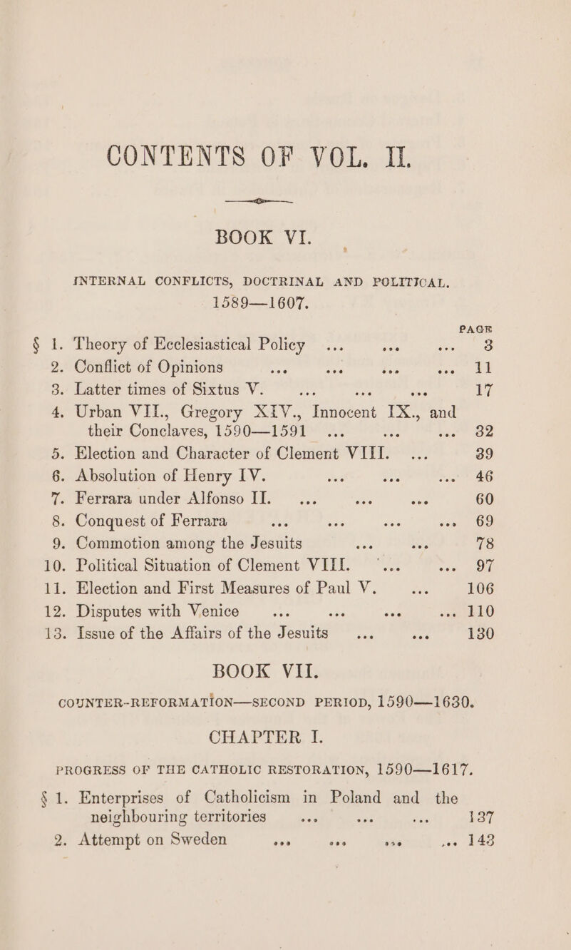 BOOK VI. INTERNAL CONFLICTS, DOCTRINAL AND POLITICAL. 1589—1607. PAGE § 1. Theory of Ecclesiastical Policy ... aes seo 2. Conflict of Opinions S65 one ta tae 3. Latter times of Sixtus V. re iy 4, Urban VIT., Gregory XIiV., Set IX, tha their Gunclices 1590—1591 As ; 32 5. Election and Character of Clement VIL. fer 39 6. Absolution of Henry IV. hes ae wee 46 7. Ferrara under Alfonso II. ... aes See 60 8. Conquest of Ferrara aes toe a ste Oe 9. Commotion among the Jesuits ae Us 78 10. Political Situation of Clement VIII. ... ceed Oe BOOK VII. CHAPTER I. Enterprises of Catholicism in Poland and the neighbouring territories... ae me 137 Attempt on Sweden sve soe ove ae hae