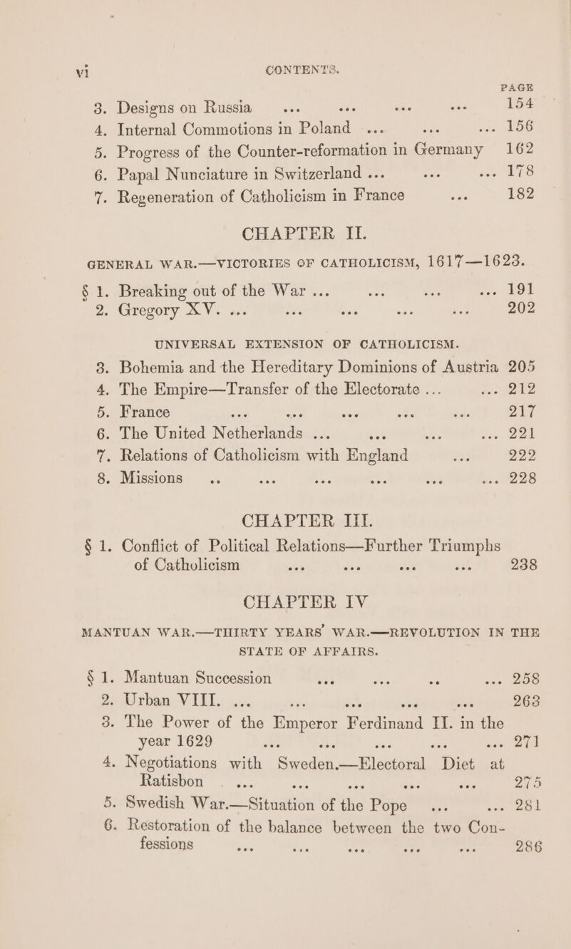 Vi CONTENTS. PAGE 8. Designs on Russia... es ay 154 4, Internal Commotions in Plead. ee ee .. 156 5. Progress of the Counter-reformation in Germany 162 6. Papal Nunciature in Switzerland ... ae oe We 7. Regeneration of Catholicism in France es 182 CHAPTER II. GENERAL WAR.—VICTORIES OF CATHOLICISM, 1617—1623. § 1. Breaking out of the War ... es es oo LOR 2. Gregory XV. ... a pie ws ies 202 UNIVERSAL EXTENSION OF CATHOLICISM. 8. Bohemia and the Hereditary Dominions of Austria 205 4, The Empire—Transfer of the Electorate ... Loyel2 5. France ; ay a pishe O17 6. The United Nethosents aR ns jee OBE 7. Relations of Catholicism with Hadad re 292 8. Missions .. eae bs i abe oa 228 CHAPTER III. § 1. Conflict of Political Relations—Further Triumphs of Catholicism = o. gi vet 238 CHAPTER IV MANTUAN WAR.—THIRTY YEARS WAR.—REVOLUTION IN THE STATE OF AFFAIRS. § 1. Mantuan Succession ; os as ns sas BOS 2. Urban VIII.. ... we 263 3. The Power of the Emperor Pacinand IT. in ah year 1629 oi - 271 4. Negotiations with Mes nes Diet at Fatishou Reh ies at 270 5. Swedish War. ai cau of the Popes: oan ak 6. Restoration of the balance between the two Con- fessions een 25 ae PS , 286