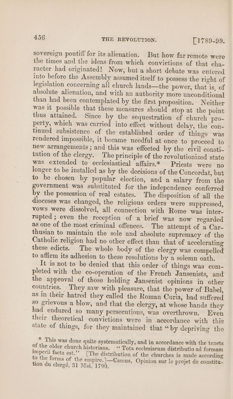 sovereign pontiff for its alienation. But how far remote were the times and the ideas from which convictions of that cha- racter had originated! Now, but a short debate was entered into before the Assembly assumed itself to possess the right of legislation concerning all church lands—the power, that is, of absolute alienation, and with an authority more unconditional than had been contemplated by the first proposition. Neither was it possible that these measures should stop at the point thus attained. Since by the sequestration of church pro- perty, which was carried into effect without delay, the con- tinued subsistence of the established order of things was rendered impossible, it became needful at once to proceed to _ new arrangements ; and this was effected by the civil consti- tution of the clergy. The principle of the revolutionized state was extended to ecclesiastical affairs.* Priests were no longer to be installed as by the decisions of the Concordat, but to be chosen by popular election, and a salary from the government was substituted for the independence conferred by the possession of real estates. The disposition of all the dioceses was changed, the religious orders were suppressed, vows were dissolved, all connection with Rome was inter- rupted ; even the reception of a brief was now regarded as one of the most criminal offences. The attempt of a Car- thusian to maintain the sole and absolute supremacy of the Catholic religion had no other effect than that of accelerating these edicts. The whole body of the clergy was compelled to affirm its adhesion to these resolutions by a solemn oath. It is not to be denied that this order of things was com- pleted with the co-operation of the French Jansenists, and the approval of those holding Jansenist opinions in other countries. They saw with pleasure, that the power of Babel, as in their hatred they called the Roman Curia, had suffered sO grievous a blow, and that the clergy, at whose hands they had endured so many persecutions, was overthrown. Even their theoretical convictions were in accordance with this State of things, for they maintained that “ by depriving the * This was done quite systematically, and in accordance with the tenets of the older church historians. &lt;“ Tota ecclesiarum distributio ad formam Imperii facta est.’’ [The distribution of the churches is made according. to the forms of the empire. |—Camus, Opinion sur le projet de constitu- tion du clergé, 31 Mai, 1790.