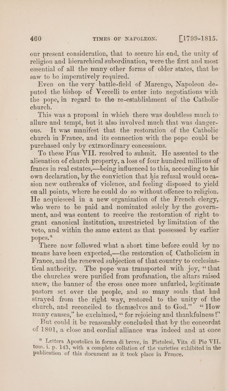our present consideration, that to secure his end, the unity of religion and hierarchical subordination, were the first and most essential of all the many other forms of older states, that he saw to be imperatively required. Even on the very battle-field of Marengo, Napoleon de- puted the bishop of Vercelli to enter into negotiations with the pope, in regard to the re-establishment of the Catholic church. This was a proposal in which there was doubtless much to allure and tempt, but it also involved much that was danger- ous. It was manifest that the restoration of the Catholic church in France, and its connection with the pope could be purchased only by extraordinary concessions. To these Pius VII. resolved to submit. He assented to the alienation of church property, a loss of four hundred millions of francs in real estates,—being influenced to this, according to his own declaration, by the conviction that his refusal would occa- sion new outbreaks of violence, and feeling disposed to yield on all points, where he could do so without offence to religion. He acquiesced in a new organization of the French clergy, who were to be paid and nominated solely by the govern- ment, and was content to receive the restoration of right to grant canonical institution, unrestricted by limitation of the veto, and within the same extent as that possessed by earlier popes.* There now followed what a short time before could by no means have been expected,—the restoration of Catholicism in France, and the renewed subjection of that country to ecclesias- tical authority. The pope was transported with joy, “that the churches were purified from profanation, the altars raised anew, the banner of the cross once more unfurled, legitimate pastors set over the people, and so many souls that had strayed from the right way, restored to the unity of the church, and reconciled to themselves and to God.” “ How many causes,” he exclaimed, “ for rejoicing and thankfulness !” But could it be reasonably concluded that by the concordat of 1801, a close and cordial alliance was indeed and at once * Lettera Apostolica in forma di breve, in Pistolesi, Vita di Pio VII. tom. i. p- 143, with a complete collation of the varieties exhibited in the publication of this document as it took place in France.
