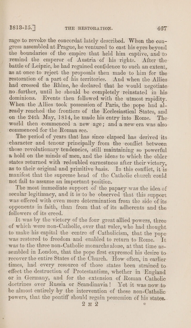 rage to revoke the concordat lately described. When the con- gress assembled at Prague, he ventured to cast his eyes beyond the boundaries of the empire that held him captive, and to remind the emperor of Austria of his rights. After the battle of Leipzic, he had regained confidence to such an extent, as at once to reject the proposals then made to him for the restoration of a part of his territories. And when the Allies had crossed the Rhine, he declared that he would negotiate no.further, until he should be completely reinstated in his dominions. Events then followed with the utmost rapidity. When the Allies took possession of Paris, the pope had al- ready reached ‘the frontiers of the Ecclesiastical States, and on the 24th May, 1814, he made his entry into Rome. The- world then commenced a new age; and anew era was also commenced for the Roman see. The period of years that has since elapsed has derived its character and tenour principally from the conflict between those revolutionary tendencies, still maintaining so powerful a hold on the minds of men, and the ideas to which the older states returned with redoubled earnestness after their victory, as to their original and primitive hasis. In this conflict, it is manifest that the supreme head of the Catholic church could not fail to assume an important: position. The most immediate support of the papacy was the idea of secular legitimacy, and it is to be observed that this support was offered with even more determination from the side of its opponents in faith, than from that of its adherents and the followers of its creed. It was by the victory of the four great allied powers, three of which were non-Catholic, over that ruler, who had thought to make his capital the centre of Catholicism, that the pope was restored to freedom and enabled to return to Rome. It was to the three non-Catholic monarchs alone, at that time as- sembled in London, that the pope first expressed his desire to recover the entire States of the Church. How often, in earlier times, had every resource of those states been strained to effect the destruction of Protestantism, whether in England or in Germany, and for the extension of Roman Catholic doctrines over Russia or Scandinavia! Yet it was now to be almost entirely by the intervention of these non-Catholic powers, that the pontiff should regain possession of his states. on? %