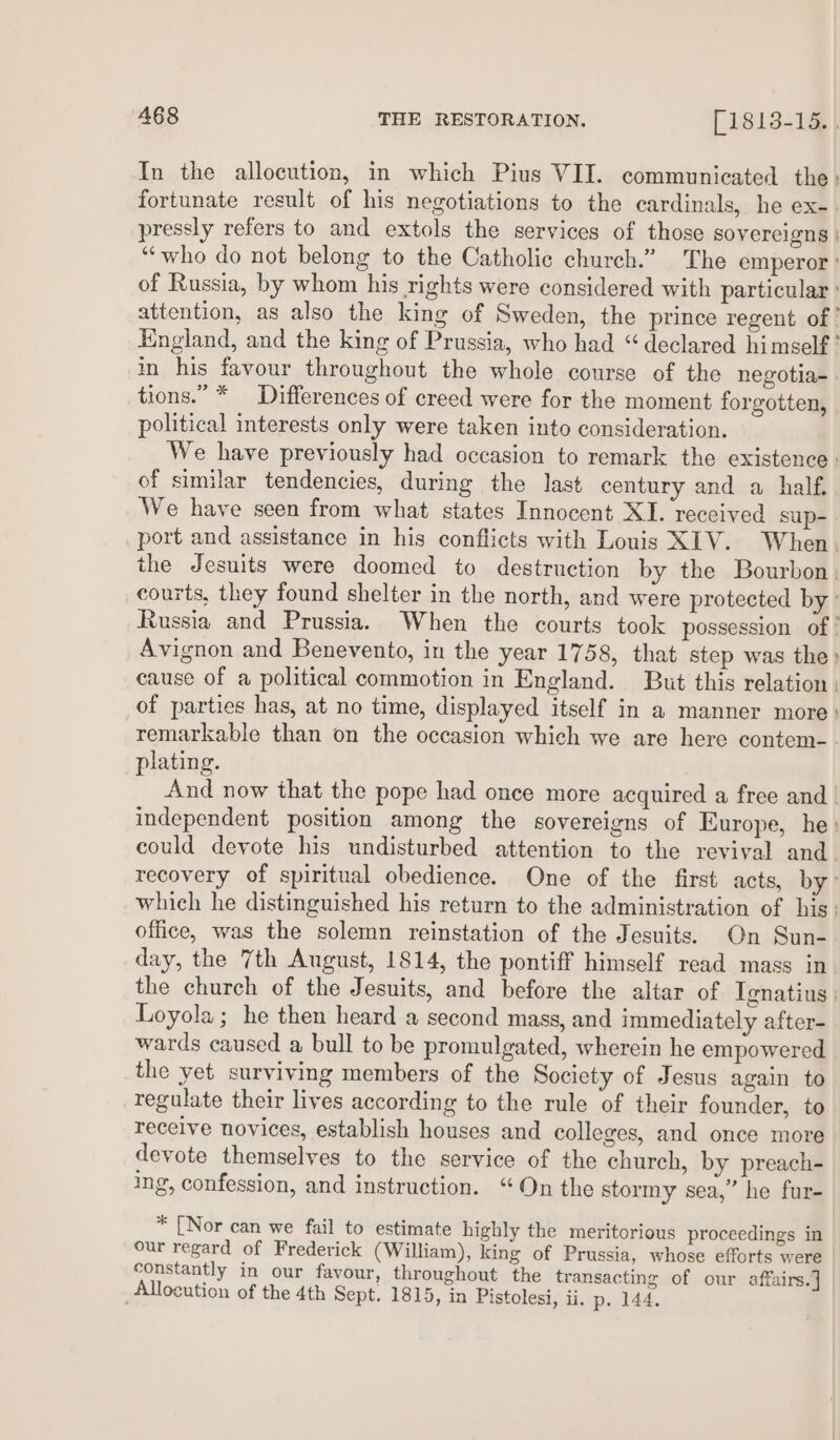 In the allocution, in which Pius VII. communicated the: fortunate result of his negotiations to the cardinals, he ex-. pressly refers to and extols the services of those sovereigns | “who do not belong to the Catholic church.” The emperor’ of Russia, by whom his rights were considered with particular ° attention, as also the king of Sweden, the prince regent of’ England, and the king of Prussia, who had “declared himself? in his favour throughout the whole course of the negotia-. tions.” * Differences of creed were for the moment forgotten, political interests only were taken into consideration. We have previously had occasion to remark the existence: of similar tendencies, during the last century and a half. We have seen from what states Innocent XI. received sup- port and assistance in his conflicts with Louis XIV. When. the Jesuits were doomed to destruction by the Bourbon, courts, they found shelter in the north, and were protected by’ Russia and Prussia. When the courts took possession of ! Avignon and Benevento, in the year 1758, that step was the» cause of a political commotion in England. But this relation | of parties has, at no time, displayed itself in a manner more» remarkable than on the occasion which we are here contem-. plating. And now that the pope had once more acquired a free and | independent position among the sovereigns of Europe, he: could devote his undisturbed attention to the revival and. recovery of spiritual obedience. One of the first acts, by: which he distinguished his return to the administration of his. office, was the solemn reinstation of the Jesuits. On Sun- day, the 7th August, 1814, the pontiff himself read mass in the church of the Jesuits, and before the altar of Ignatius. Loyola; he then heard a second mass, and immediately after- wards caused a bull to be promulgated, wherein he empowered the yet surviving members of the Society of Jesus again to regulate their lives according to the rule of their founder, to receive novices, establish houses and colleges, and once more devote themselves to the service of the church, by preach- ing, confession, and instruction. “On the stormy sea,” he fur- * [Nor can we fail to estimate highly the meritorious proceedings in our regard of Frederick (William), king of Prussia, whose efforts were constantly in our favour, throughout the transacting of our affairs.] Allocution of the 4th Sept. 1815, in Pistolesi, ii. p. 144.