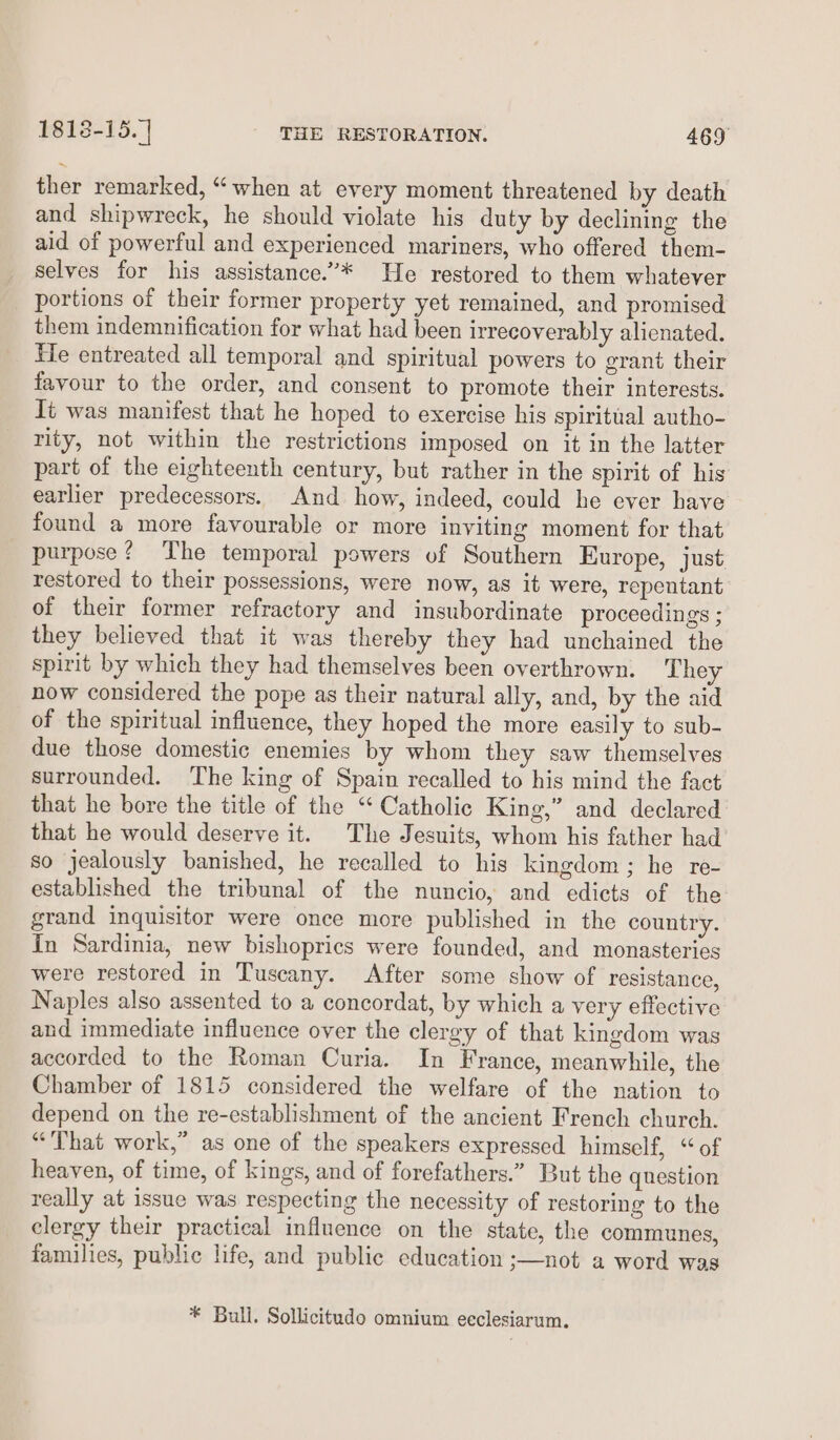 ther remarked, “when at every moment threatened by death and shipwreck, he should violate his duty by declining the aid of powerful and experienced mariners, who offered them- selves for his assistance.”* He restored to them whatever portions of their former property yet remained, and promised them indemnification for what had been irrecoverably alienated. Fe entreated all temporal and spiritual powers to grant their favour to the order, and consent to promote their interests. It was manifest that he hoped to exercise his spiritual autho- rity, not within the restrictions imposed on it in the latter part of the eighteenth century, but rather in the spirit of his earlier predecessors. And how, indeed, could he ever have found a more favourable or more inviting moment for that purpose? The temporal powers of Southern Europe, just restored to their possessions, were now, as it were, repentant of their former refractory and insubordinate proceedings ; they believed that it was thereby they had unchained the spirit by which they had themselves been overthrown. They now considered the pope as their natural ally, and, by the aid of the spiritual influence, they hoped the more easily to sub- due those domestic enemies by whom they saw themselves surrounded. ‘The king of Spain recalled to his mind the fact that he bore the title of the “Catholic King,” and declared that he would deserve it. The Jesuits, whom his father had so jealously banished, he recalled to his kingdom; he re- established the tribunal of the nuncio, and edicts of the grand inquisitor were once more published in the country. In Sardinia, new bishoprics were founded, and monasteries were restored in Tuscany. After some show of resistance, Naples also assented to a concordat, by which a very effective and immediate influence over the clergy of that kingdom was accorded to the Roman Curia. In France, meanwhile, the Chamber of 1815 considered the welfare of the nation to depend on the re-establishment of the ancient French church. “That work,” as one of the speakers expressed himself, “of heaven, of time, of kings, and of forefathers.” But the question really at issue was respecting the necessity of restoring to the clergy their practical influence on the state, the communes, families, public life, and public education ;—not a word was * Bull. Sollicitudo omnium ecclesiarum.