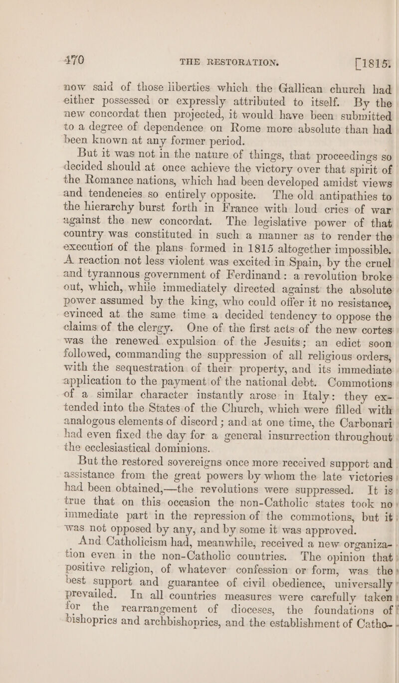 now said of those liberties which the Gallican church had either possessed or expressly attributed to itself. By the new concordat then projected, it would have been submitted to a degree of dependence on Rome more absolute than had been known at any former period. | But it was not in the nature of things, that proceedings so decided should at once achieve the victory over that spirit of the Romance nations, which had been developed amidst views and tendencies so entirely opposite. The old antipathies to the hierarchy burst forth in France with loud cries of war wgainst the new concordat. The legislative power of that country was constituted in such a manner as to render the execution of the plans formed in 1815 altogether impossible. A reaction not less violent was excited in Spain, by the cruel and tyrannous government of Ferdinand: a revolution broke out, which, while immediately directed against the absolute power assumed by the king, who could offer it no resistance, evinced at the same time a decided tendency to oppose the claims of the clergy. One of the first acts of the new cortes was the renewed expulsion of the Jesuits; an edict soon followed, commanding the suppression of all religious orders, with the sequestration of their property, and its immediate application to the payment of the national debt. Commotions' of a similar character instantly arose in Italy: they ex- tended into the States of the Church, which were filled with analogous elements of discord ; and at one time, the Carbonari had even fixed the day for a general insurrection throughout the ecclesiastical dominions. But the restored sovereigns once more received support and | assistance from the great powers by whom the late victories | had been obtained,—the revolutions were suppressed. It is: true that on this occasion the non-Catholic states took no) immediate part in the repression of the commotions, but it: was not opposed by any, and by some it was approved. And Catholicism had, meanwhile, received a new organiza- . tion even in the non-Catholic countries. The opinion that: positive religion, of whatever confession or form, was the» best support and guarantee of civil obedience, universally § prevailed. In all countries measures were carefully taken} for the rearrangement of dioceses, the foundations of bishoprics and archbishopries, and the establishment of Cathoe -