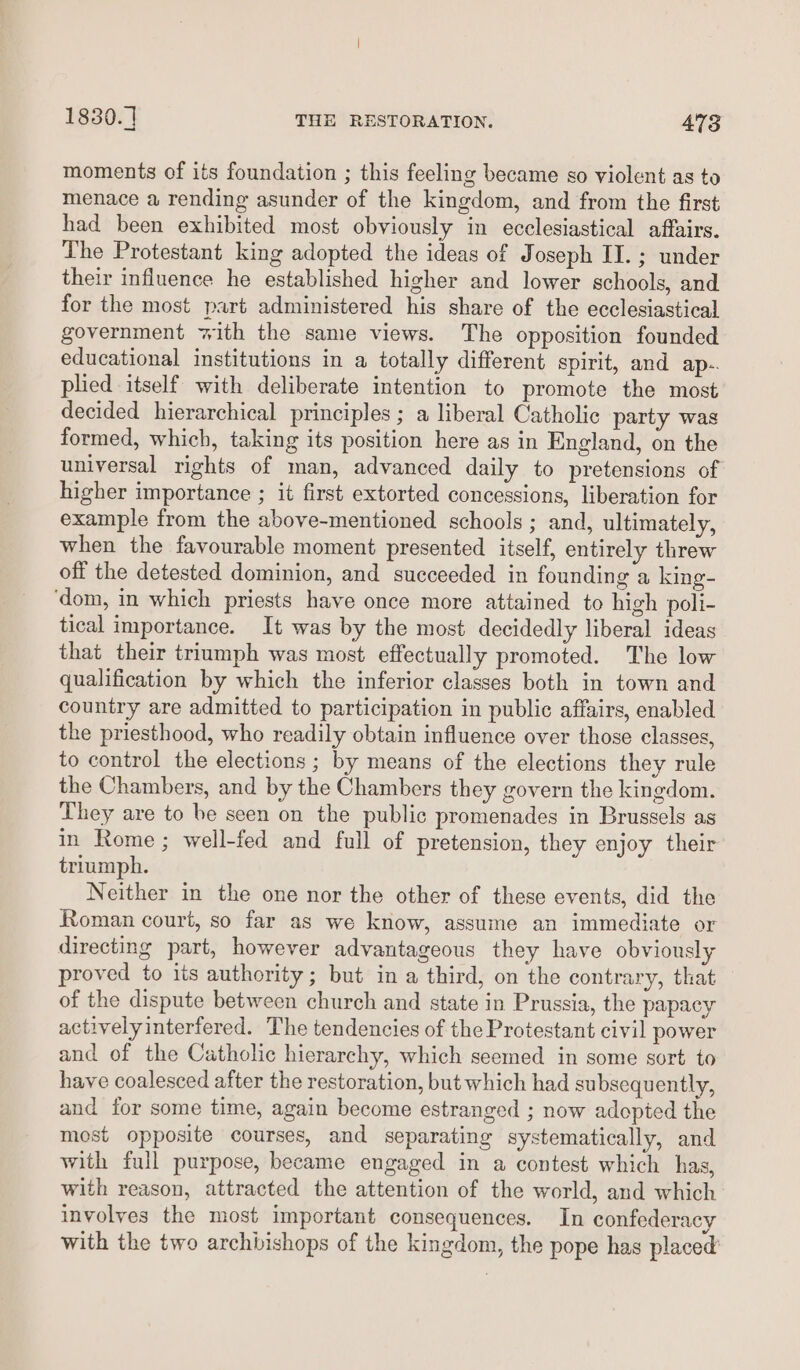 moments of its foundation ; this feeling became so violent as to menace a rending asunder of the kingdom, and from the first had been exhibited most obviously in ecclesiastical affairs. The Protestant king adopted the ideas of Joseph II. ; under their influence he established higher and lower schools, and for the most part administered his share of the ecclesiastical government with the same views. The opposition founded educational institutions in a totally different spirit, and ap.. plied itself with deliberate intention to promote the most decided hierarchical principles ; a liberal Catholic party was formed, which, taking its position here as in England, on the universal rights of man, advanced daily to pretensions of higher importance ; it first extorted concessions, liberation for example from the above-mentioned schools ; and, ultimately, when the favourable moment presented itself, entirely threw off the detested dominion, and succeeded in founding a king- ‘dom, in which priests have once more attained to high poli- tical importance. It was by the most decidedly liberal ideas that their triumph was most effectually promoted. The low qualification by which the inferior classes both in town and country are admitted to participation in public affairs, enabled the priesthood, who readily obtain influence over those classes, to control the elections ; by means of the elections they rule the Chambers, and by the Chambers they govern the kingdom. They are to be seen on the public promenades in Brussels as in Rome ; well-fed and full of pretension, they enjoy their triumph. Neither in the one nor the other of these events, did the Roman court, so far as we know, assume an immediate or directing part, however advantageous they have obviously proved to its authority ; but in a third, on the contrary, that of the dispute between church and state in Prussia, the papacy actively interfered. The tendencies of the Protestant civil power and of the Catholic hierarchy, which seemed in some sort to have coalesced after the restoration, but which had subsequently, and for some time, again become estranged ; now adopted the most opposite courses, and separating systematically, and with full purpose, became engaged in a contest which has, with reason, attracted the attention of the world, and which involves the most important consequences. In confederacy with the two archbishops of the kingdom, the pope has placed