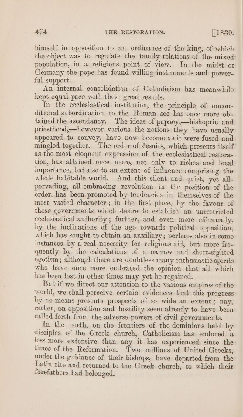 himself in opposition to an ordinance of the king, of which the object was to regulate the family relations of the mixed population, in a religious point of view. In the midst ot Germany the pope has found willing instruments and power- ful support. An internal consolidation of Catholicism has meanwhile kept. equal pace with these great results. In the ecclesiastical institution, the principle of uncon- ditional subordination to the Roman see has once more ob- tained the ascendancy. The ideas of papacy,—bishopric and priesthood,—however various the notions they have usually appeared to convey, have now become as it were fused and mingled together. The order of Jesuits, which presents itself as the most eloquent expression of the ecclesiastical restora-. tion, has attained. once more, not only to riches: and local inportance, but also to an extent of influence comprising the whole habitable world. And this silent and quiet, yet all- ’ pervading, all-embracing revolution in the position of the order, has been, promoted hy tendencies in themselves of the most varied character; in the first place, by the favour of those governments which desire to establish an unrestricted ecclesiastical authority ; further, and even more effectually, by the inclinations of the age towards political opposition, which has sought to obtain an auxiliary; perhaps also in some instances. by a real necessity for religious aid, but more fre- quently by the calculations of a narrow and short-sighted egotism ; although there are doubtless many enthusiastic spirits who have once more embraced the opinion that all which has been lost. in other times may yet be regained. But if we direct our attention to the various empires of the world, we shall perceive certain evidences that this progress by no means presents prospects of so wide an extent ; nay, rather, an opposition and hostility seem already to have been called forth from the adverse powers of civil governments. In the north, on the frontiers of the dominions held by disciples of the Greek church, Catholicism has endured a loss more extensive than any it has experienced since the tmes of the Reformation. Two millions of United Greeks, under the guidance of their bishops, have departed from the Latin rite and returned to the Greek church, to which their forefathers had belonged.