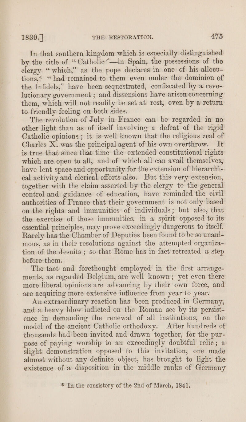 In that southern kingdom which is especially distinguished by the title of ‘“‘Catholic”—in Spain, the possessions of the clergy “which,” as the pope declares in one of his allocu- tions,* “had remained to them even under the dominion of the Infidels,” have been sequestrated, confiscated by a revo- lutionary government ; and dissensions have arisen concerning them, which will not readily be set at rest, even by a return to friendly feeling on both sides. The revolution of July in France can be regarded in no other light than as of itself involving a defeat of the rigid Catholic opinions ; it is well known that the religious zeal of Charles X. was the principal agent of his own overthrow. It is true that since that time the extended constitutional rights which are open to all, and of which all can avail themselves, have lent space and opportunity for the extension of hierarchi-. eal activity and clerical efforts also. But this very extension, together with the claim asserted by the clergy to the general control and guidance of education, have reminded the civil authorities of France that their government is not only based on the rights and immunities of individuals; but also, that the exercise of those immunities, in a spirit’ opposed to its essential principles, may prove exceedingly dangerous to itself. Rarely has the Chamber of Deputies been found to be so unani- mous, as in their resolutions against the attempted organiza- tion of the Jesuits ; so that Rome has in fact retreated a step before them. The tact’ and forethought employed in the first arrange- ments, as regarded Belgium, are well known; yet even there more liberal opinions are advancing by their own force, and - are acquiring more extensive influence from year to year. An extraordinary reaction has been produced in Germany, and a heavy blow inflicted on the Roman see by its persist- ence in demanding the renewal of all institutions, on the model of the ancient Catholic orthodoxy. After hundreds of thousands had been invited and drawn together, for the pur- pose of paying worship to an exceedingly doubtful relic; a slight demonstration opposed to this invitation, one made almost without any definite object, has brought to light the existence of a disposition in the middle ranks of Germany * Jn the consistory of the 2nd of March, 1841.