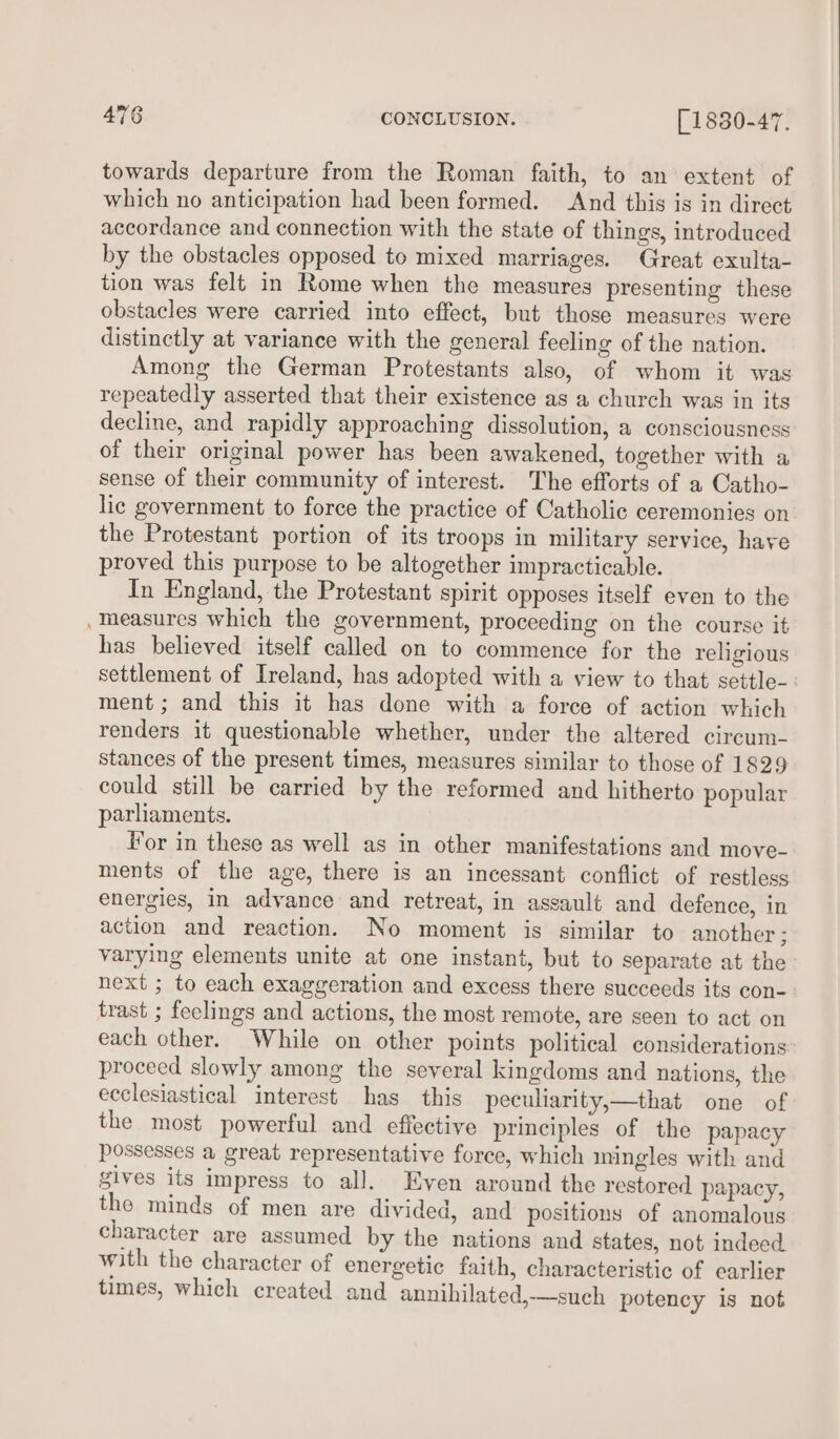 towards departure from the Roman faith, to an extent of which no anticipation had been formed. And this is in direct accordance and connection with the state of things, introduced by the obstacles opposed to mixed marriages. Great exulta- tion was felt in Rome when the measures presenting these obstacles were carried into effect, but those measures were distinctly at variance with the general feeling of the nation. Among the German Protestants also, of whom it was repeatedly asserted that their existence as a church was in its decline, and rapidly approaching dissolution, a consciousness of their original power has been awakened, together with a sense of their community of interest. The efforts of a Catho- lic government to force the practice of Catholic ceremonies on the Protestant portion of its troops in military service, hare proved this purpose to be altogether impracticable. In England, the Protestant spirit opposes itself even to the Measures which the government, proceeding on the course it has believed itself called on to commence for the religious settlement of Ireland, has adopted with a view to that settle-: ment; and this it has done with a force of action which renders it questionable whether, under the altered circum- stances of the present times, measures similar to those of 1829 could still be carried by the reformed and hitherto popular parliaments. For in these as well as in other manifestations and move- ments of the age, there is an incessant conflict of restless energies, in advance and retreat, in assault and defence, in action and reaction. No moment is similar to another : varying elements unite at one instant, but to separate at the next ; to each exaggeration and excess there succeeds its con- trast ; feelings and actions, the most remote, are seen to act on each other. While on other points political considerations: proceed slowly among the several kingdoms and nations, the ecclesiastical interest has this peculiarity,—that one of the most powerful and effective principles of the papacy possesses a great representative force, which mingles with and gives its impress to all. Even around the restored papacy, the minds of men are divided, and positions of anomalous character are assumed by the nations and states, not indeed with the character of energetic faith, characteristic of earlier times, which created and annihilated,—such potency is not