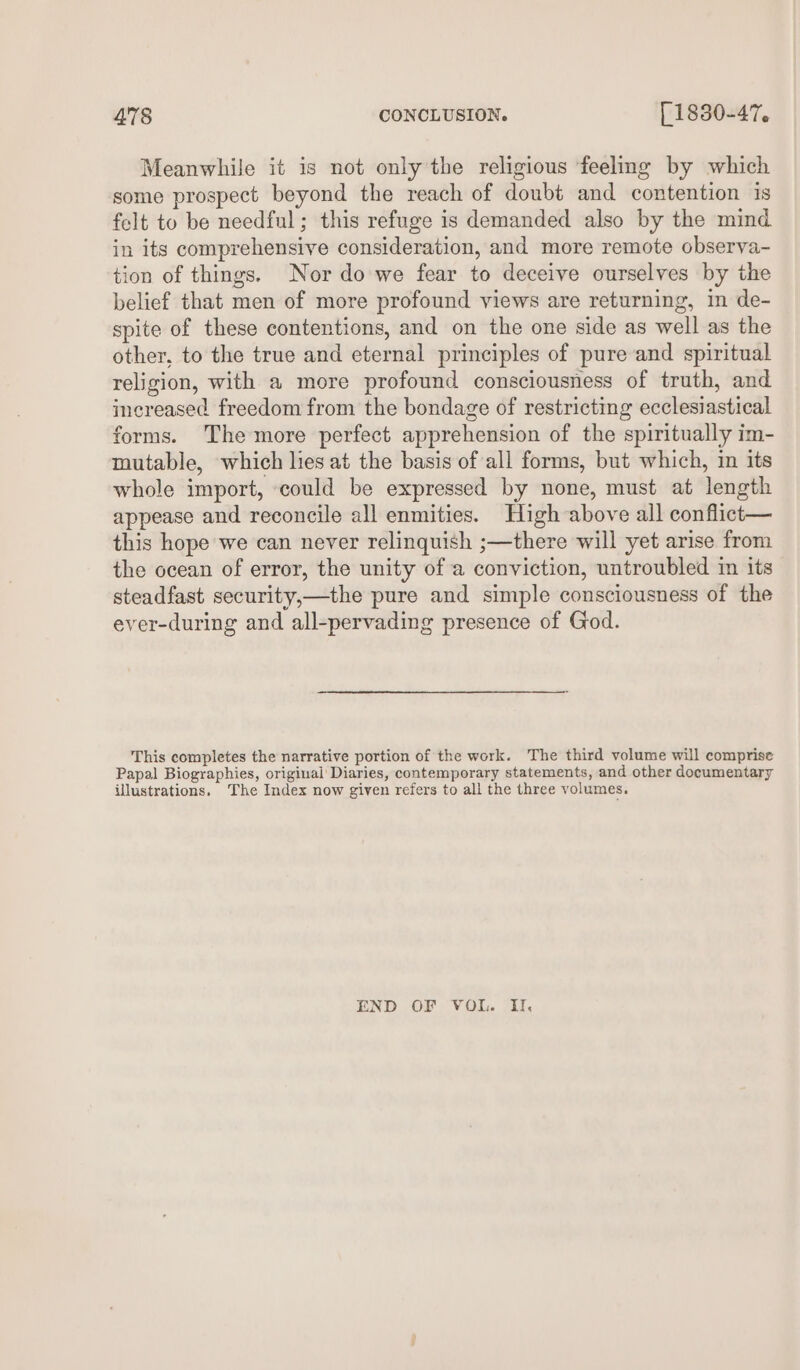 Meanwhile it is not only the religious feeling by which some prospect beyond the reach of doubé and contention is felt to be needful; this refuge is demanded also by the mind in its comprehensive consideration, and more remote observa- tion of things. Nor do we fear to deceive ourselves by the belief that men of more profound views are returning, in de- spite of these contentions, and on the one side as well as the other, to the true and eternal principles of pure and spiritual religion, with a more profound consciousness of truth, and increased freedom from the bondage of restricting ecclesiastical forms. The more perfect apprehension of the spiritually im- mutable, which lies at the basis of all forms, but which, in its whole import, could be expressed by none, must at length appease and reconcile all enmities. High above all conflict— this hope we can never relinquish ;—there will yet arise from the ocean of error, the unity of a conviction, untroubled in its steadfast security,—the pure and simple consciousness of the ever-during and all-pervading presence of God. This completes the narrative portion of the work. The third volume will comprise Papal Biographies, original Diaries, contemporary statements, and other documentary illustrations. The Index now given refers to all the three volumes. END OF VOL. I.