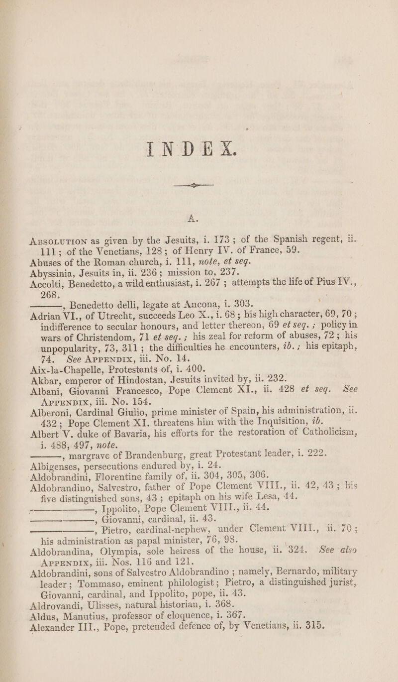 INDEX. A. ABSOLUTION as given by the Jesuits, i. 173; of the Spanish regent, ii. 111; of the Venetians, 128; of Henry IV. of France, 59. Abuses of the Roman church, i. 111, noée, et seq. Abyssinia, Jesuits in, ii. 236 ; mission to, 237. Accolti, Benedetto, a wild enthusiast, i. 267 ; attempts the life of Pius IV., 268. , Benedetto delli, legate at Ancona, i. 303. : Adrian VI., of Utrecht, succeeds Leo X., i. 68; his high character, 69, 70 ; indifference to secular honours, and letter thereon, 69 e¢ seg. ; policy in wars of Christendom, 71 e¢ seg. ; his zeal for reform of abuses, 72 ; his unpopularity, 73, 311; the difficulties he encounters, ib.; his epitaph, 74. See Appenpix, iii. No. 14. Aix-la-Chapelle, Protestants of, i. 400. Akbar, emperor of Hindostan, Jesuits invited by, ii. 232. Albani, Giovanni Francesco, Pope Clement XI., ii. 428 et seg. See APPENDIX, iii. No. 154. Alberoni, Cardinal Giulio, prime minister of Spain, his administration, ii. 432; Pope Clement XI. threatens him with the Inquisition, 7. Albert V. duke of Bavaria, his efforts for the restoration of Catholicism, i. 488, 497, note. , margrave of Brandenburg, great Protestant leader, 1. 222. Albigenses, persecutions endured by, i. 24. ‘Aldobrandini, Florentine family of, ii. 304, 305, 306. Aldobrandino, Salvestro, father of Pope Clement VIILI., ti. 42,°43°;itis five distinguished sons, 43 ; epitaph on his wife Lesa, 44. , Ippolito, Pope Clement VIII., ii. 44. , Giovanni, cardinal, ii. 43. , Pietro, cardinal-nephew, under Clement VII1., ui. 70; his administration as papal minister, 76, 98. Aldobrandina, Olympia, sole heiress of the house, i. 324. See also APPENDIX, iii. Nos. 116 and 121. Aldobrandini, sons of Salvestro Aldobrandino ; namely, Bernardo, military leader; Tommaso, eminent philologist; Pietro, a distinguished jurist, Giovanni, cardinal, and Ippolito, pope, il. 43. Aldrovandi, Ulisses, natural historian, i. 368. Aldus, Manutius, professor of eloquence, 1. 367. ~