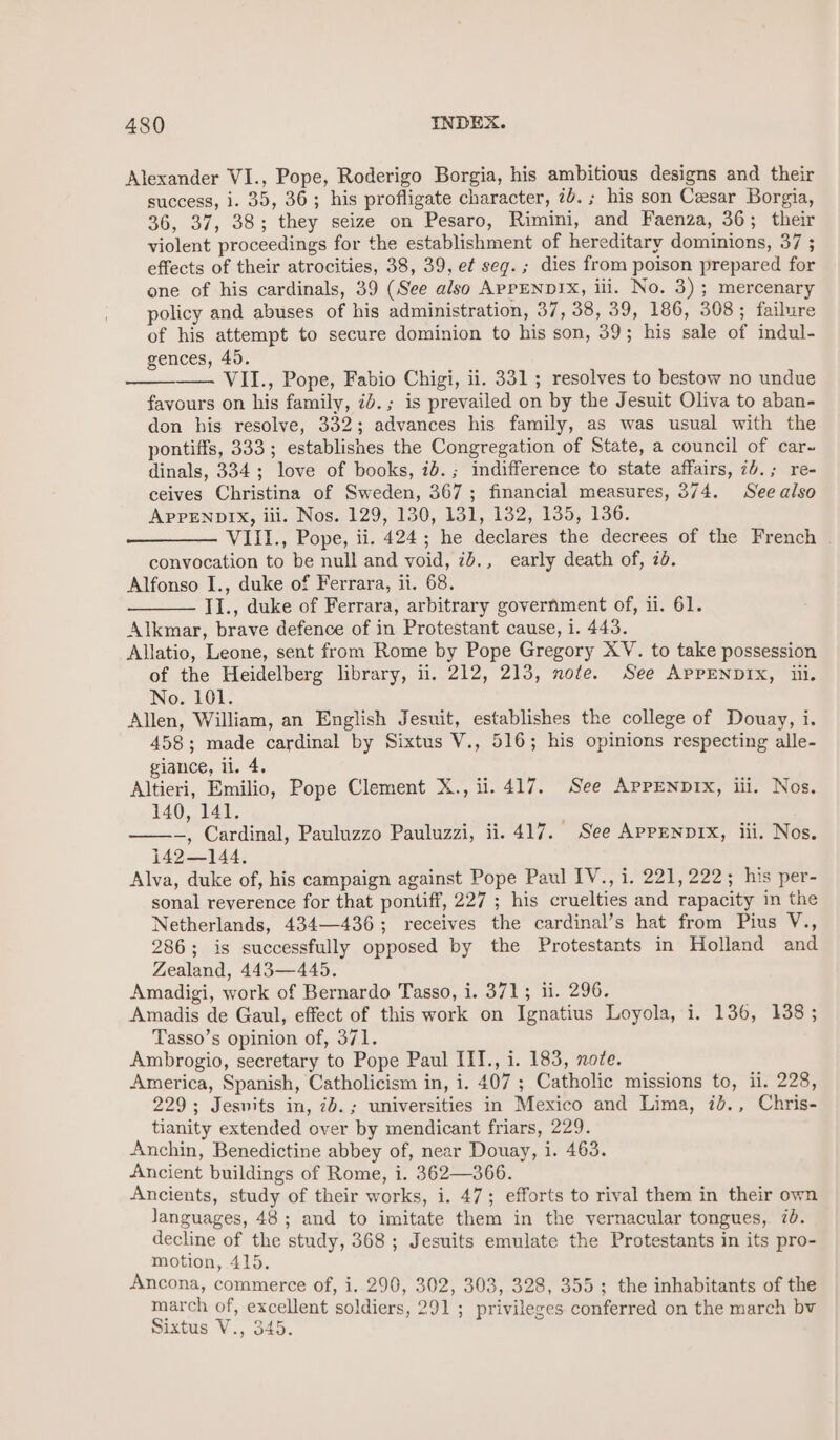 Alexander VI., Pope, Roderigo Borgia, his ambitious designs and their success, i. 35, 363; his profligate character, 7b. ; his son Cesar Borgia, 36, 37, 38; they seize on Pesaro, Rimini, and Faenza, 36; their violent proceedings for the establishment of hereditary dominions, 37 ; effects of their atrocities, 38, 39, et seg. ; dies from poison prepared for one of his cardinals, 39 (See also APPENDIX, iii. No. 3) ; mercenary policy and abuses of his administration, 37, 38, 39, 186, 308; failure of his attempt to secure dominion to his son, 39; his sale of indul- gences, 45. VII., Pope, Fabio Chigi, ii. 331; resolves to bestow no undue favours on his family, 7b. ; is prevailed on by the Jesuit Oliva to aban- don his resolve, 332; advances his family, as was usual with the pontiffs, 333; establishes the Congregation of State, a council of car~ dinals, 334; love of books, ib.; indifference to state affairs, 74.; re- ceives Christina of Sweden, 367; financial measures, 374. Seealso APPENDIX, iii. Nos. 129, 130, 131, 132, 135, 136. VIII., Pope, ii. 424; he declares the decrees of the French convocation to be null and void, id., early death of, 7d. Alfonso I., duke of Ferrara, ii. 68. TI., duke of Ferrara, arbitrary government of, ii. 61. Alkmar, brave defence of in Protestant cause, 1. 443. Allatio, Leone, sent from Rome by Pope Gregory XV. to take possession of the Heidelberg library, ii. 212, 213, note. See APPENDIX, iii. No. 101. Allen, William, an English Jesuit, establishes the college of Douay, i. 458; made cardinal by Sixtus V., 516; his opinions respecting alle- giance, il. 4. Altieri, Emilio, Pope Clement X., ii. 417. See APPENDIX, iii. Nos. 140, 141. —, Cardinal, Pauluzzo Pauluzzi, ii. 417. ' See APPENDIX, lii. Nos. 142—144. Alva, duke of, his campaign against Pope Paul IV., i. 221, 222; his per- sonal reverence for that pontiff, 227 ; his cruelties and rapacity in the Netherlands, 434—436; receives the cardinal’s hat from Pius V., 286; is successfully opposed by the Protestants in Holland and Zealand, 443—445. Amadigi, work of Bernardo Tasso, i. 371; ii. 296. Amadis de Gaul, effect of this work on Ignatius Loyola, i. 136, 138; Tasso’s opinion of, 371. Ambrogio, secretary to Pope Paul ITI., i. 183, note. America, Spanish, Catholicism in, i. 407 ; Catholic missions to, il. 228, 229; Jesnits in, id.; universities in Mexico and Lima, ib., Chris- tianity extended over by mendicant friars, 229. Anchin, Benedictine abbey of, near Douay, i. 463. Ancient buildings of Rome, i. 362—366. Ancients, study of their works, i. 47; efforts to rival them in their own languages, 48; and to imitate them in the vernacular tongues, 7d. decline of the study, 368 ; Jesuits emulate the Protestants in its pro- motion, 415. Ancona, commerce of, i. 290, 302, 303, 328, 355; the inhabitants of the march of, excellent soldiers, 291 ; privileges conferred on the march bv Sixtus V., 345.
