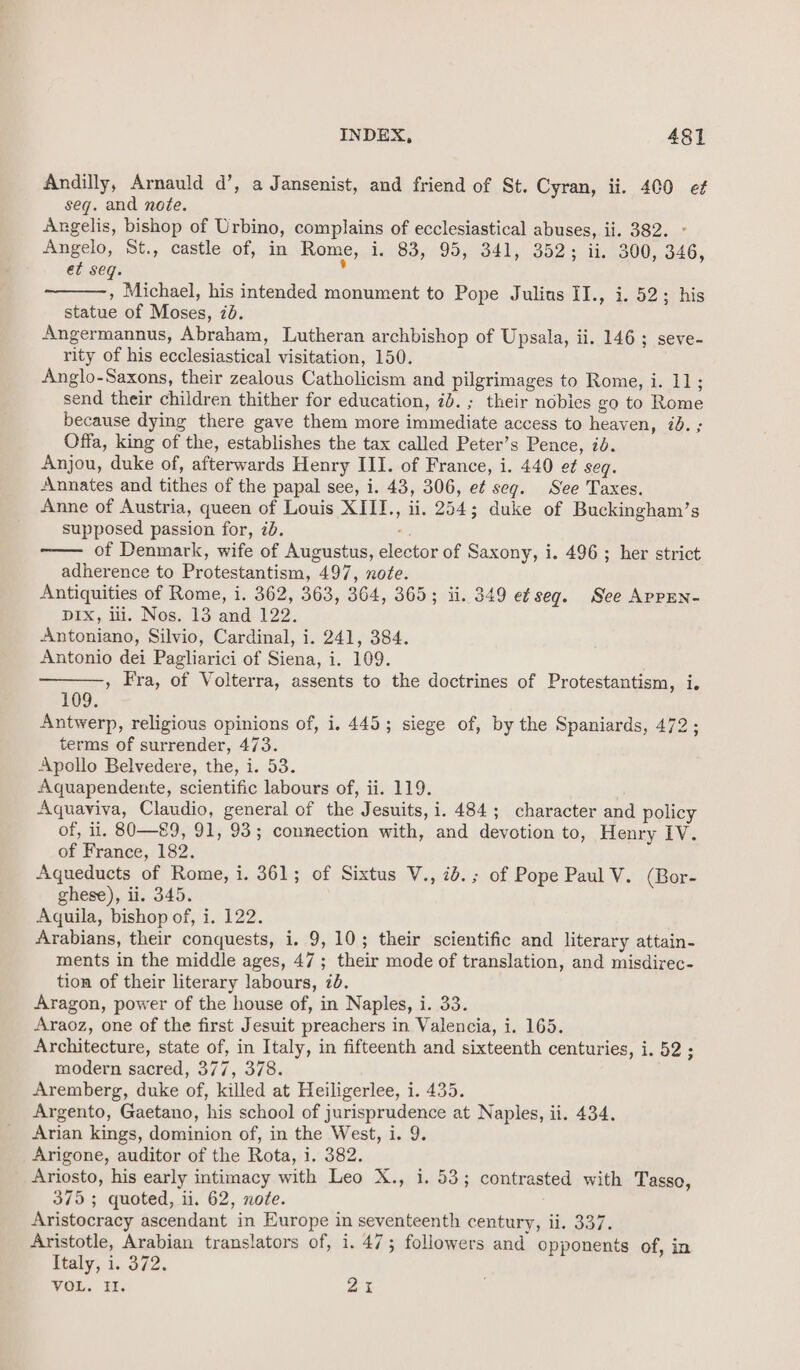 Andilly, Arnauld d’, a Jansenist, and friend of St. Cyran, ii. 400 ef seg. and note. Angelis, bishop of Urbino, complains of ecclesiastical abuses, ii. 382. - Angelo, St., castle of, in Rome, 1. 83, 95, 341, 352; ii. 300, 346, et seq. » Michael, his intended monument to Pope Julius II., i. 52; his statue of Moses, 20. Angermannus, Abraham, Lutheran archbishop of Upsala, ii. 146; seve- rity of his ecclesiastical visitation, 150. Anglo-Saxons, their zealous Catholicism and pilgrimages to Rome, i. 11; send their children thither for education, id. ; their nobies go to Rome because dying there gave them more immediate access to heaven, id. ; Offa, king of the, establishes the tax called Peter’s Pence, id. Anjou, duke of, afterwards Henry III. of France, i. 440 ef seg. Annates and tithes of the papal see, i. 43, 306, ef seg. See Taxes. Anne of Austria, queen of Louis XIII., ii. 254; duke of Buckingham’s supposed passion for, 2b. -. of Denmark, wife of Augustus, elector of Saxony, i. 496 ; her strict adherence to Protestantism, 497, note. Antiquities of Rome, i. 362, 363, 364, 365; ii. 349 e¢ seq. See APPEN- pEx,, Hi. Nos., 13: and 122. Antoniano, Silvio, Cardinal, i. 241, 384. Antonio dei Pagliarici of Siena, i. 109. , Fra, of Volterra, assents to the doctrines of Protestantism, i. 109. Antwerp, religious opinions of, i. 445; siege of, by the Spaniards, 472; terms of surrender, 473. Apollo Belvedere, the, i. 53. Aquapendente, scientific labours of, ii. 119. Aquaviva, Claudio, general of the Jesuits, i. 484; character and policy of, il. 80—89, 91, 93; connection with, and devotion to, Henry IV. of France, 182. Aqueducts of Rome, i. 361; of Sixtus V., id.; of Pope Paul V. (Bor- ghese), ii. 345. Aquila, bishop of, i. 122. Arabians, their conquests, i. 9, 10; their scientific and literary attain- ments in the middle ages, 47; their mode of translation, and misdirec- tion of their literary labours, 70. Aragon, power of the house of, in Naples, i. 33. Araoz, one of the first Jesuit preachers in Valencia, i. 165. Architecture, state of, in Italy, in fifteenth and sixteenth centuries, i. 52 ; modern sacred, 377, 378. Aremberg, duke of, killed at Heiligerlee, i. 435. Argento, Gaetano, his school of jurisprudence at Naples, ii. 434. Arian kings, dominion of, in the West, i. 9. Arigone, auditor of the Rota, i. 382. Ariosto, his early intimacy with Leo X., i. 53; contrasted with Tasso, 375 ; quoted, ii. 62, note. Aristocracy ascendant in Europe in seventeenth century, li. 337. Aristotle, Arabian translators of, i. 47; followers and opponents of, in Italy, i. 372. VOL. Il. 2%
