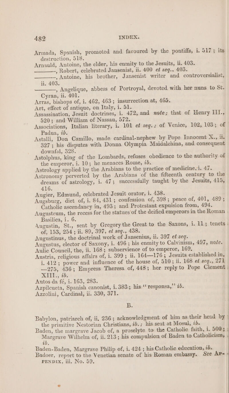 Armada, Spanish, promoted and favoured by the pontifis, i. 517 ; its destruction, 518. Arnauld, Antoine, the elder, his enmity to the Jesuits, ii. 403. _____, Robert, celebrated Jansenist, ii. 400 e¢ seq., 405. —, Antoine, his brother, Jansenist writer and controversialist, ii. 403. , Angelique, abbess of Portroyal, devoted with her nuns to St. Cyran, ii. 401. Arras, bishops of, i. 462, 463 ; insurrection at, 465. Art, effect of antique, on Italy, i. 51. Assassination, Jesuit doctrines, i. 472, and nofe; that of Henry Iil., 520; and William of Nassau, 572. Associations, Italian literary, i. 101 et seg.; of Venice, 102, 103; of Padua, 70. Astalli, Don Camillo, made cardinal-nephew by Pope Innocent Mis: Tile 327; his disputes with Donna Olympia Maidalchina, and consequent downfal, 328. Astolphus, king of the Lombards, refuses obedience to the authority of the emperor, i. 10; he menaces Rome, 7d. Astrology applied by the Arabians to the practice of medicine, i. 47. Astronomy perverted by the Arabians of the fifteenth century to the dreams of astrology, i. 47; successfully taught by the Jesuits, 415, 416. | Augier, Edmund, celebrated J esuit orator, i. 438. Augsburg, diet of, i. 84, 431 ; confession of, 398; peace of, 401, 489 ; Catholic ascendancy in, 493; and Protestant expulsion from, 494. Augusteum, the recess for the statues of the deified emperors in the Roman Basilica, i. 6. Augustin, St., sent by Gregory the Great to the Saxons, i. 11; tenets | of, 153, 254; ii. 89, 397, ed seq., 438. Augustinus, the doctrinal work of Jansenius, ii. 397 et seq. Augustus, elector of Saxony, i. 496 ; his enmity to Calvinism, 497, noée. Aulic Council, the, ii. 168; subservience of to emperor, 169. Austria, religious affairs of, i. 399; 1. 164—176 ; Jesuits established in, i. 412; power and influence of the house of, 510; ii. 168 e¢ seg., 271 —275, 436; Empress Theresa of, 448; her reply to Pope Clement ; XIII., 7d. Autos da fé, i. 163, 283. Azpilcueta, Spanish canonist, 1. 383.5 his ‘‘ responsa,’’ 2d. Azzolini, Cardinal, ii. 330, 371. B. Babylon, patriarch of, ii, 236 ; acknowledgment of him as their head by» the primitive Nestorian Christians, ib.; his seat at Mosul, ib. Baden, the margrave Jacob of, a proselyte to the Catholic faith, i. 5005 ; ee Wilhelm of, ii. 213; his compulsion of Baden to Catholicism, , ib. Baden-Baden, Margrave Philip of, i. 424 ; his Catholic education, 7b. Badoer, report to the Venetian senate of his Roman embassy. See Ap-- PENDIX, iil. No. 59.