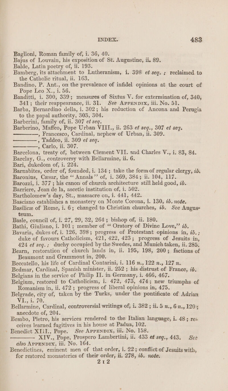 Baglioni, Roman family of, i. 36, 40. Bajus of Louvain, his exposition of St. Augustine, ii. 89. Balde, Latin poetry of, ii. 193. Bamberg, its attachment to Lutheranism, i. 398 e¢ seg. ; reclaimed to the Catholic ritual, ii. 163. / Bandino, P. Ant., on the prevalence of infidel opinions at the court of Pope Leo X., i. 56. Banditti, i. 300, 339; measures of Sixtus V. for extermination of, 340, 341; their reappearance, ii. 31. See APPENDIX, iii. No. 51. Barba, Bernardino della, i. 302; his reduction of Ancona and Perugia to the papal authority, 303, 304. Barberini, family of, ii. 307 e¢ seq. Barberino, Maffeo, Pope Urban VIII., ii. 263 ef seg., 307 e¢ seg. —, Francesco, Cardinal, nephew of Urban, ii. 309. , Taddeo, ii. 309 e¢ seq. , Carlo, ii. 307. Barcelona, treaty of, between Clement VII. and Charles V., i. 83, 84. Barclay, G., controversy with Bellarmine, ii. 6. Bari, dukedom of, i. 224. Barnabites, order of, founded, i. 134; take the form of regular clergy, 7d. Baronius, Cesar, the ‘‘ Annals’’ of, i. 369, 384; iit. 104, 117. Barozzi, i. 377 ; his canon of church architecture still held good, 70. Barriere, Jean de la, ascetic institution of, i. 502. Bartholomew’s day, St., massacre on, i. 441, 442. Basciano establishes a monastery on Monte Corona, i. 130, 2b. note. Basilicee of Rome, i. 6; changed to Christian churches, ie See Augus- teum. Basle, council of, i. 27, 29, 32, 264; bishop of, ii. 180. Bathi, Giuliano, i. 101; member of ‘‘ Oratory of Divine Love,’’ 28. Bavaria, dukes of, i. 126, 398; progress of Protestant opinions in, 2d. ; duke of favours Catholicism, 421, 422, 423; progress of Jesuits in, 424 et seg.; duchy occupied by the Swedes, and Munich taken, ii. 285. Bearn, restoration of church lands in, i. 195, 198, 200; factions of Beaumont and Grammont in, 200. Beccatello, his life of Cardinal Contarini, i. 116 ., 122 n., 127 n. Bedmar, Cardinal, Spanish minister, li. 252 ; his distrust of France, 7d. Belgians in the service of Philip II. in Germany, i i. 466, 467. Belgium, restored to Catholicism, i. 472, 473, 474; new triumphs of Romanism in, ii. 472 ; progress of liberal opinions in, 475. Belgrade, city of, taken ‘by the Turks, under the pontificate of Adrian Wi, 1.70. Bellarmine, Cardinal, controversial writings of, i. 382 ; ii. 5 n., 6 7., 120; anecdote of, 204. Bembo, Pietro, his services rendered to the Italian language, i. 48; re: ceives learned. fugitives in his house at Padua, 102. - Benedict XIilI., Pope. See APPENDIX, ili. No. 158. wa XIV., Pope, Prospero Lambertini, il. = et seq., 443. See also A&gt;onnprs, iii. No. 164. Benedictines, eminent men of that order, i 1,220 conflict of Jesuits with, for restored monasteries of their order, ii. 278, ib. note. 212