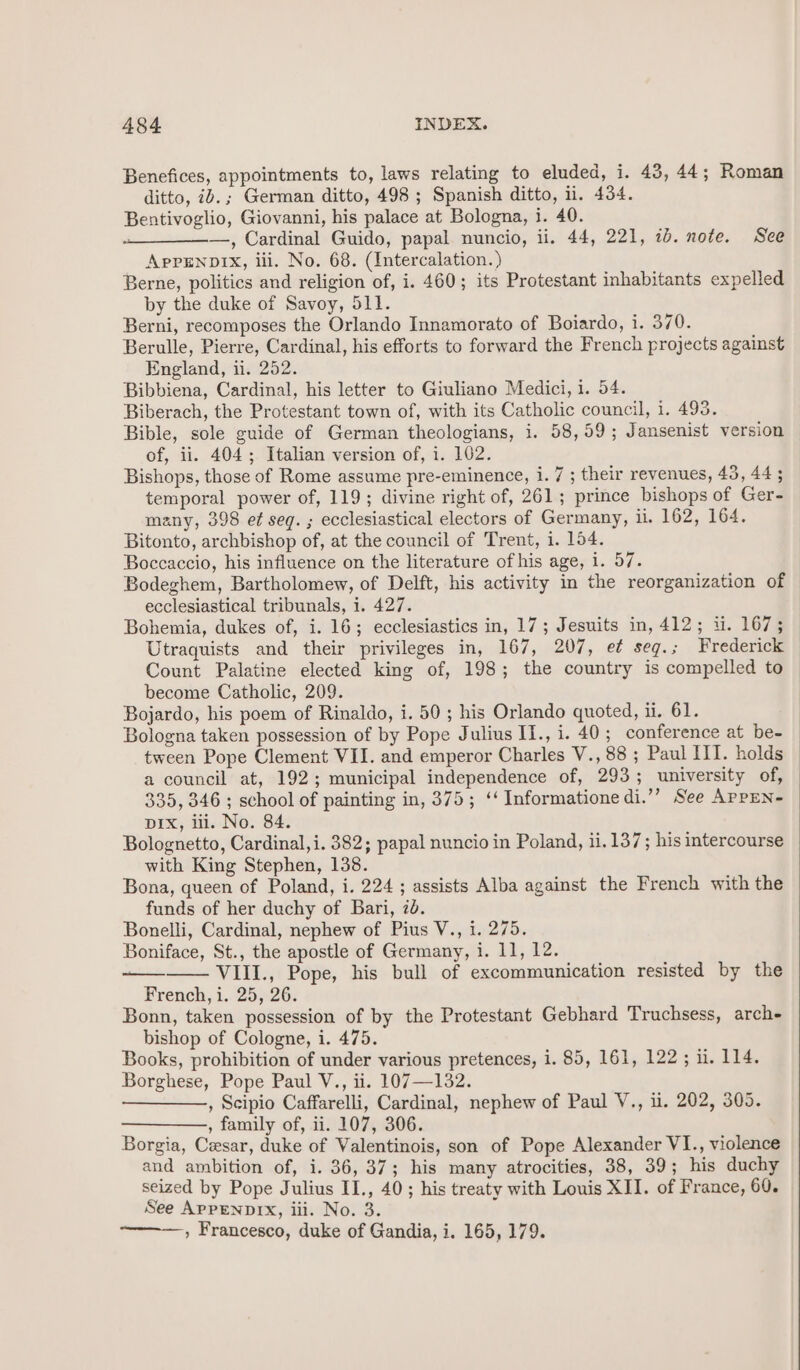 Benefices, appointments to, laws relating to eluded, i. 43, 44; Roman ditto, ib.; German ditto, 498 ; Spanish ditto, ii. 434. Bentivoglio, Giovanni, his palace at Bologna, i. 40. .___——., Cardinal Guido, papal. nuncio, ii. 44, 221, 1b. note. See APPENDIX, iii. No. 68. (Intercalation. ) Berne, politics and religion of, i. 460; its Protestant inhabitants expelled by the duke of Savoy, 511. Berni, recomposes the Orlando Innamorato of Boiardo, i. 370. Berulle, Pierre, Cardinal, his efforts to forward the French projects against England, i. 252. Bibbiena, Cardinal, his letter to Giuliano Medici, i. 54. Biberach, the Protestant town of, with its Catholic council, i. 493. Bible, sole guide of German theologians, i. 58,59; Jansenist version of, ii. 404; Italian version of, i. 102. Bishops, those of Rome assume pre-eminence, i. 7 ; their revenues, 43,44; temporal power of, 119; divine right of, 261; prince bishops of Ger- many, 398 et seg. ; ecclesiastical electors of Germany, ii. 162, 164. Bitonto, archbishop of, at the council of Trent, i. 154. Boccaccio, his influence on the literature of his age, i. 57. Bodeghem, Bartholomew, of Delft, his activity in the reorganization of ecclesiastical tribunals, i. 427. Bohemia, dukes of, i. 16; ecclesiastics in, 17; Jesuits in, 412; i. 167; Utraquists and their privileges in, 167, 207, e¢ seg.; Frederick Count Palatine elected king of, 198; the country is compelled to become Catholic, 209. Bojardo, his poem of Rinaldo, i. 50 ; his Orlando quoted, ii. 61. Bologna taken possession of by Pope Julius II., i. 40; conference at be- tween Pope Clement VII. and emperor Charles V., 88; Paul III. holds a council at, 192; municipal independence of, 293; university of, 335, 346 ; school of painting in, 375; ‘‘ Informatione di.’’ See AppEN- Dix, iii. No. 84. Bolognetto, Cardinal,i. 382; papal nuncio in Poland, ii. 137; his intercourse with King Stephen, 138. Bona, queen of Poland, i. 224 ; assists Alba against the French with the funds of her duchy of Bari, 20. Bonelli, Cardinal, nephew of Pius V., i. 275. Boniface, St., the apostle of Germany, i. 11, 12. VIII., Pope, his bull of excommunication resisted by the French, i. 25, 26. Bonn, taken possession of by the Protestant Gebhard Truchsess, arche bishop of Cologne, i. 475. Books, prohibition of under various pretences, i. 85, 161, 122; i. 114. Borghese, Pope Paul V., ii. 107—132. —_—,, Scipio Caffarelli, Cardinal, nephew of Paul V., ii. 202, 305. ——_—, family of, ii. 107, 306. Borgia, Cesar, duke of Valentinois, son of Pope Alexander VI., violence and ambition of, i. 36, 37; his many atrocities, 38, 39; his duchy seized by Pope Julius II., 40; his treaty with Louis XII. of France, 60. See APPENDIX, iii. No. 3. : , Francesco, duke of Gandia, i. 165, 179.