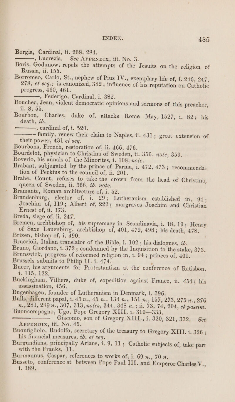 Borgia, Cardinal, ii. 268, 284. , Lucrezia. See AppENpDiIx, iii. No. 3. Boris, Godunow, repels the attempts of the Jesuits on the religion of Russia, ii. 155. Borromeo, Carlo, St., nephew of Pius IV., exemplary life of, i. 246, 247, 278, et seq.; is canonized, 382; influence of his reputation on Catholic progress, 460, 461. , Federigo, Cardinal, i. 382. Boucher, Jean, violent democratic opinions and sermons of this preacher, 11,8). 55: Bourbon, Charles, duke of, attacks Rome May, 1527, i. 82; his death, 2d. —, cardinal of, i. 520. — family, renew their claim to Naples, ii. 431; great extension of their power, 431 e¢ seq. Bourbons, French, restoration of, ii. 466, 476. Bourdelot, physician to Christina of Sweden, ii. 356, note, 359. Boverio, his annals of the Minorites, i. 108, node. Brabant, subjugated by the prince of Parma, i. 472, 473 ; recommenda- tion of Peckius to the council of, ii. 201. Brahe, Count, refuses to take the crown from the head of Christina, queen of Sweden, ii. 366, 7d. note. Bramante, Roman architecture of, i. 52. Brandenburg, elector of, i. 29; Lutheranism established in, 94; Joachim of, 119; Albert of, 222; margraves Joachim and Christian Ernest of, ii. 173. Breda, siege of, ii. 247. Bremen, archbishop of, his supremacy in Scandinavia, i. 18, 19; Henry of Saxe Lauenburg, archbishop of, 401, 479, 498; his death, 478. Brixen, bishop of, i. 490. Bruccioli, Italian translator of the Bible, i. 102 ; his dialogues, ib. Bruno, Giordano, i. 372 ; condemned by the Inguisition to the stake, 373. Brunswick, progress of reformed religion in, i. 94 ; princes of, 401. Brussels submits to Philip II. i. 474. ‘ Bucer, his arguments for Protestantism at the conference of Ratisbon, i TE5,,122. Buckingham, Villiers, duke of, expedition against France, ii. 454; his assassination, 456. Bugenhagen, founder of Lutheranism in Denmark, i. 396. Bulls, different papal, i. 43 ., 45 n., 134 »., 151 n., 157, 273, 275 n., 276 n., 281, 289 n., 307, 313, notes, 344, 348 n.; ii. 73, 74, 204, et passim. Buoncompagno, Ugo, Pope Gregory XIII. i. 319—333. Giacomo, son of Gregory XIII., i. 320, 321, 332. See APPENDIX, iii. No. 45. Buonfigliolo, Rudolfo, secretary of the treasury to Gregory XIII. i. 326 ; his financial measures, 7b. e¢ seq. Burgundians, principally Arians, i. 9, 11; Catholic subjects of, take part with the Franks, 11. Burmannus, Caspar, references to works of, i. 69 2., 70 n. Busseto, conference at between Pope Paul III. and Emperor Charles eA i. 189.
