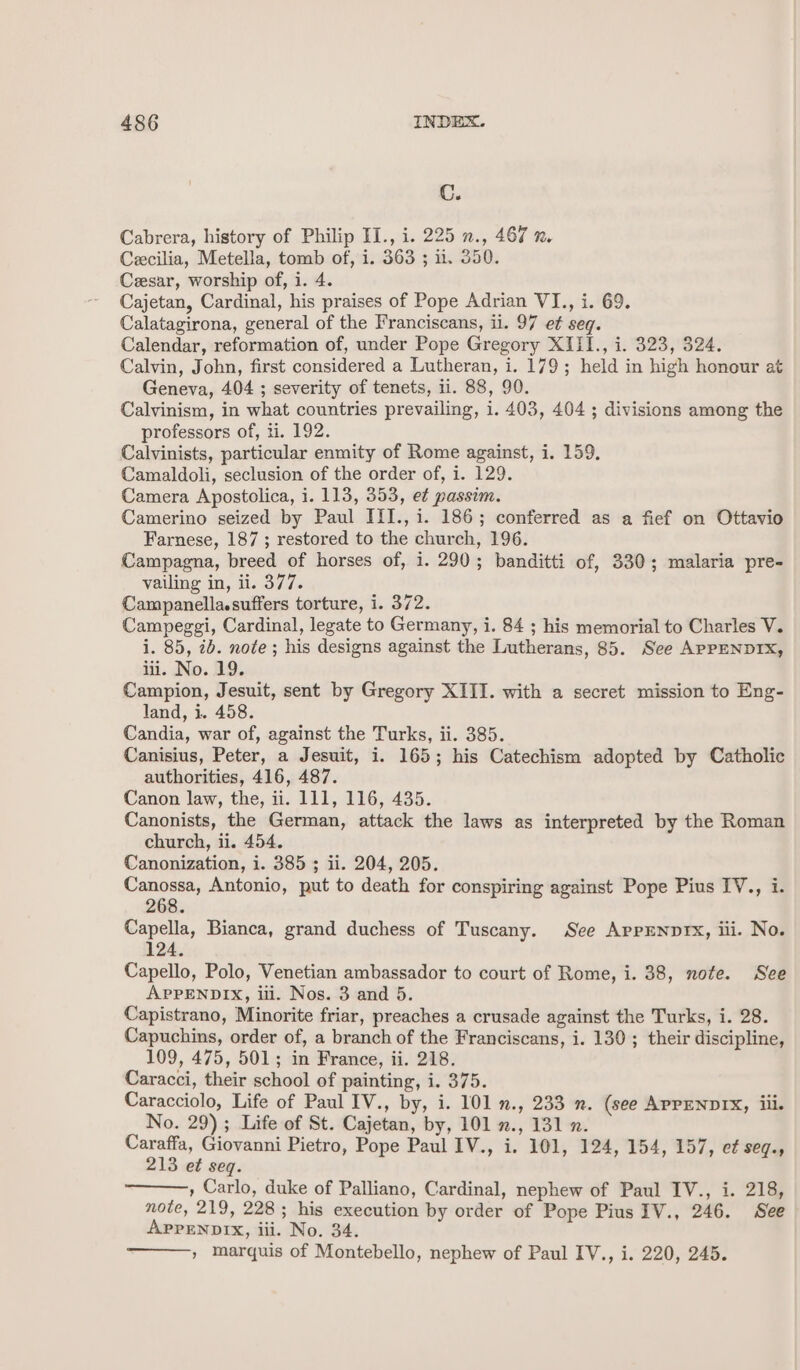 C. Cabrera, history of Philip II., i. 225 n., 467 x. Cecilia, Metella, tomb of, i. 363 ; il. 350. Cesar, worship of, i. 4. Cajetan, Cardinal, his praises of Pope Adrian VI., i. 69. Calatagirona, general of the Franciscans, il. 97 et seq. Calendar, reformation of, under Pope Gregory XIII., i. 323, 324. Calvin, John, first considered a Lutheran, i. 179; held in high honour at Geneva, 404 ; severity of tenets, ii. 88, 90. Calvinism, in what countries prevailing, i. 403, 404; divisions among the professors of, ti. 192. Calvinists, particular enmity of Rome against, i. 159. Camaldoli, seclusion of the order of, i. 129. Camera Apostolica, i. 113, 353, e¢ passim. Camerino seized by Paul III., i. 186; conferred as a fief on Ottavio Farnese, 187 ; restored to the church, 196. Campagna, breed of horses of, i. 290; banditti of, 330; malaria pre- vailing in, ii. 377. Campanella.suffers torture, i. 372. Campeggi, Cardinal, legate to Germany, i. 84 ; his memorial to Charles V. i. 85, 2b. note ; his designs against the Lutherans, 85. See APPENDIX, iii. No. 19. Campion, Jesuit, sent by Gregory XIII. with a secret mission to Eng- land, i. 458. Candia, war of, against the Turks, ii. 385. Canisius, Peter, a Jesuit, i. 165; his Catechism adopted by Catholic authorities, 416, 487. Canon law, the, ii. 111, 116, 435. Canonists, the German, attack the laws as interpreted by the Roman church, ii. 454. Canonization, i. 385 ; ii. 204, 205. Canossa, Antonio, put to death for conspiring against Pope Pius IV., i. 268. Capella, Bianca, grand duchess of Tuscany. See APPENDIX, iii. No. 124. Capello, Polo, Venetian ambassador to court of Rome, i. 38, note. See APPENDIX, ili. Nos. 3 and 5. Capistrano, Minorite friar, preaches a crusade against the Turks, i. 28. Capuchins, order of, a branch of the Franciscans, i. 130; their discipline, 109, 475, 501; in France, ii. 218. Caracci, their school of painting, i. 375. Caracciolo, Life of Paul IV., by, i. 101 n., 233 m. (see APPENDIX, iii. No. 29) ; Life of St. Cajetan, by, 101 2., 131 2. Caraffa, Giovanni Pietro, Pope Paul IV., i. 101, 124, 154, 157, et seq., 213 et seq. » Carlo, duke of Palliano, Cardinal, nephew of Paul IV., i. 218, note, 219, 228; his execution by order of Pope Pius IV., 246. See APPENDIX, iii. No. 34. » marquis of Montebello, nephew of Paul IV., i. 220, 245.