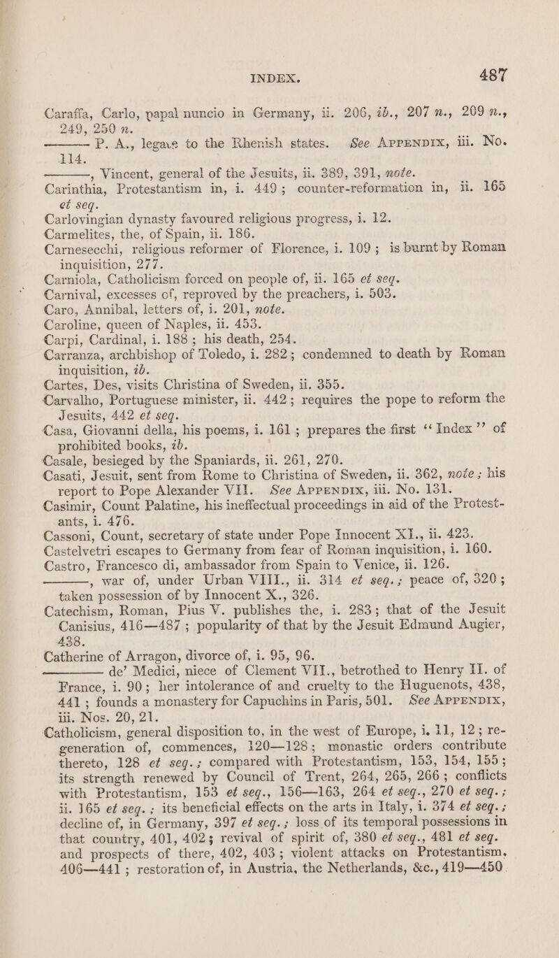 Caraffa, Carlo, papal nuncio in Germany, li. 206, 1b., 207 ”., 209 ., 249, 250 n. P. A., legae to the Rhenish states. See APPENDIX, ili, No. 114. , Vincent, general of the Jesuits, 11. 389, 391, nofe. Carinthia, Protestantism in, i. 449; counter-reformation in, ii. 165 et seq. Carlovingian dynasty favoured religious progress, i. 12. Carmelites, the, of Spain, ii. 186. Carnesecchi, religious reformer of Florence, i. 109; is burnt by Roman inquisition, 277. Carniola, Catholicism forced on people of, ii. 165 e¢ seq. Carnival, excesses of, reproved by the preachers, i. 503. Caro, Annibal, letters of, i. 201, note. Caroline, queen of Naples, il. 453. Carpi, Cardinal, i. 188; his death, 254. Carranza, archbishop of Toledo, i. 282; condemned to death by Roman inquisition, 70. Cartes, Des, visits Christina of Sweden, ii. 355. Carvalho, Portuguese minister, ii. 442; requires the pope to reform the Jesuits, 442 ef seq. Casa, Giovanni della, his poems, i. 161; prepares the first ‘‘ Index ide 4 prohibited books, 2b. Casale, besieged by the Spaniards, ii. 261, 270. Casati, Jesuit, sent from Rome to Christina of Sweden, ii. 362, node ; his report to Pope Alexander VII. See Appenp1x, iii. No. 131. Casimir, Count Palatine, his ineffectual proceedings in aid of the Protest- ants, i. 476. Cassoni, Count, secretary of state under Pope Innocent X1I., ii. 423. Castelvetri escapes to Germany from fear of Roman inquisition, i. 160. Castro, Francesco di, ambassador from Spain to Venice, ii. 126. , war of, under Urban VIII., ii. 314 e¢ seg.; peace of, 320; taken possession of by Innocent X., 326. Catechism, Roman, Pius V. publishes the, i. 283; that of the Jesuit Canisius, 416—487 ; popularity of that by the Jesuit Edmund Augier, 438. Catherine of Arragon, divorce of, i. 95, 96. . de’ Medici, niece of Clement VII., betrothed to Henry II. of France, i. 90; her intolerance of and cruelty to the Huguenots, 438, 441; founds a monastery for Capuchins in Paris, 501. See APPENDIX, iii. Nos. 20, 21. Catholicism, general disposition to, in the west of Europe, i, 11, 12; re- generation of, commences, 120—128; monastic orders contribute thereto, 128 ef seg.; compared with Protestantism, 153, 154, 155; its strength renewed by Council of Trent, 264, 265, 266; conflicts with Protestantism, 153 et seg., 156—163, 264 et seqg., 270 e¢ seq. ; ii. 165 e¢ seg. ; its beneficial effects on the arts in Italy, i. 374 e¢ seq. decline of, in Germany, 397 e¢ seg.; loss of its temporal possessions in that country, 401, 402; revival of spirit of, 380 e¢ seg., 481 et seg. and prospects of there, 402, 403; violent attacks on Protestantism. 40§6—441 ; restoration of, in Austria, the Netherlands, &amp;c., 419—450.
