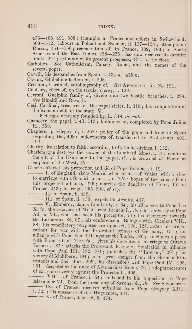 475—485, 491, 500; triumphs in France and efforts in Switzerland, 500—512; labours in Poland and Sweden, ii. 137—154 ; attempts on Russia, 154—156; regeneration of, in France, 182, 190; in South America and the East Indies, 228—235; has now received its definite limits, 291; estimate of its present prospects, 474, to the close. Catholics. See Catholicism, Papacy, Rome, and the names of the several popes. Cavalli, his despatches from Spain, i. 434 »., 435 n. Cavina, Ghibelline faction of, i. 298. Cecchini, Cardinal, autobiography of. See APPENDIX, iii. No. 121. Celibacy, effect of, on the secular clergy, i. 129. Cerroni, Guelphic family of, divide into two hostile branches, i. 298. See Rinaldi and Ravagli. Cesi, Cardinal, treasurer of the papal states, ii. 319; his computation of the Roman debts of the state, id. Federigo, academy founded by, ii. 348, id. note. Chancery, the papal, i. 43, 113; buildings of, completed by Pope Julius TL, 359. Chapters, privileges of, i. 262; policy of the pope and king of Spain respecting the, 498; endowments of, transferred to Protestants, 401, 402. Charity, its relation to faith, according to Catholic divines, i. 152. Charlemagne destroys the power of the Lombard kings, i. 14; confirms the gift of the Exarchate to the popes, ib. :is crowned at Rome as emperor of the West, 15. Charles Martel, his protection and aid of Pope Boniface, i. 12. I. of England, visits Madrid when prince of Wales, with a view to marriage with a Spanish princess, ii. 225 ; hopes of the papacy from this projected alliance, 226; marries the daughter of Henry IV. of France, 243; his reign, 255, 290, et seq. II. of Spain, ii. 428. III. of Spain, ii. 430; expels the Jesuits, 447. V., Emperor, claims Lombardy, i. 64; his alliance with Pope Leo X. for the recovery of Milan from Francis I. °20. &gt; dus embassy to Pope Adrian VI., who had been his preceptor, 71; his clemency towards the Lutherans, 86, 87; his conference at Bologna with Clement VII., 88; his conciliatory purposes are opposed, 126, 127, note; his prepa- rations for war with the Protestant princes of Germany, 151; his alliance with Pope Paul III. against the Turks, 186 ; concludes a peace with Francis I. at Nice, 2b. ; gives his daughter in marriage to Ottavio Farnese, 187 ; attacks the Protestant league of Smalcalde, in alliance with Pope Paul III., 192, 404; publishes the « Interim,’’ 201; his victory of Muhlberg, 1943 is in great danger from the German Pro- testants and their allies, 209; his dissensions with Pope Paul IV., 195, 201; despatches the duke of Alva against Rome, 221 ; adopts measures of extreme severity against the Protestants, 405. —-—- VIII. of France, i. 64; finds aid in his opposition to Pope Alexander VI., from the preaching of Savonarola, ib. See Savonarola. . IX. cf France, receives subsidies from Pope Gregory XIIL., 1. 325; his massacre of the Huguenots, 441. ——— X. of France, deposed, ii. 474.