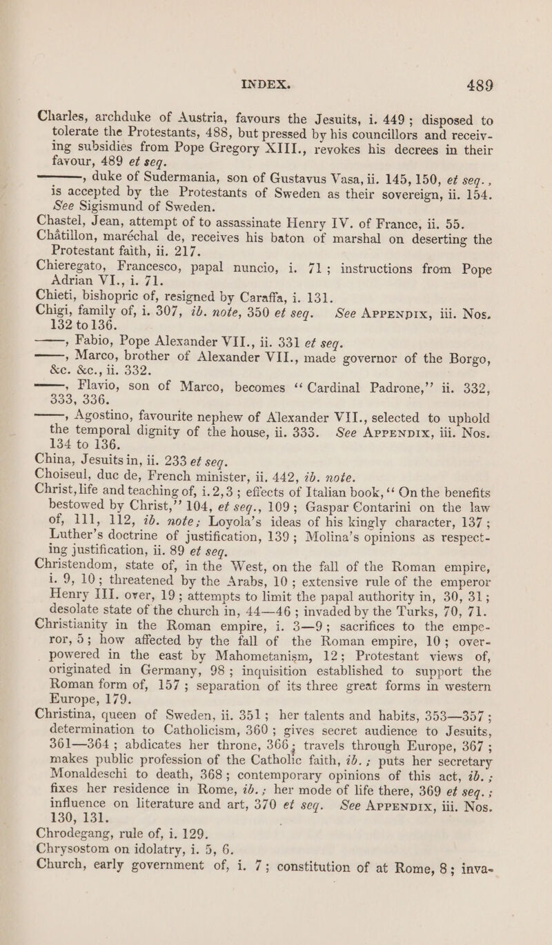Charles, archduke of Austria, favours the Jesuits, i. 449 ; disposed to tolerate the Protestants, 488, but pressed by his councillors and receiv- ing subsidies from Pope Gregory XIII., revokes his decrees in their favour, 489 e¢ seq. , duke of Sudermania, son of Gustavus Vasa, ii. 145, 150, e¢ seq., is accepted by the Protestants of Sweden as their sovereign, li. 154. See Sigismund of Sweden. Chastel, Jean, attempt of to assassinate Henry IV. of France, ii. 55. Chatillon, maréchal de, receives his baton of marshal on deserting the Protestant faith, ii. 217. Chieregato, Francesco, papal nuncio, i. 71; instructions from Pope Adrian VI., i. 71. Chieti, bishopric of, resigned by Caraffa, i. 131. Chigi, family of, i. 307, ib. note, 350 ef seq. See APPENDIX, iii. Nos. 132 to 136. ——,, Fabio, Pope Alexander VIL., ii. 331 e¢ seg. » Marco, brother of Alexander VII., made governor of the Borgo, Se. Gee.; H. Bo2. , Flavio, son of Marco, becomes ‘Cardinal Padrone,’’ ii. a2; 333, 336. , Agostino, favourite nephew of Alexander VII., selected to uphold the temporal dignity of the house, ii. 333. See AppeNprx, iii. Nos. 134 to 136. China, Jesuits in, ii. 233 et seg. Choiseul, duc de, French minister, ii. 442, ib. note. Christ, life and teaching of, i.2,3; effects of Italian book, ‘‘ On the benefits bestowed by Christ,’’ 104, ef seg., 109; Gaspar Contarini on the law of, 111, 112, id. note; Loyola’s ideas of his kingly character, 137 ; Luther’s doctrine of justification, 139; Molina’s opinions as respect- ing justification, ii. 89 et seq. Christendom, state of, in the West, on the fall of the Roman empire, i. 9,10; threatened by the Arabs, 10; extensive rule of the emperor Henry III. over, 19; attempts to limit the papal authority in, 30, 31; desolate state of the church in, 44—46 ; invaded by the Turks, 70, 71. Christianity in the Roman empire, i. 3—9; sacrifices to the empe- ror, 9; how affected by the fall of the Roman empire, 10; over- _ powered in the east by Mahometanism, 12; Protestant views of, originated in Germany, 98; inquisition established to support the Roman form of, 157; separation of its three great forms in western Europe, 179. Christina, queen of Sweden, ii. 351; her talents and habits, 353—357 ; determination to Catholicism, 360; gives secret audience to Jesuits, 361—364 ; abdicates her throne, 366; travels through Europe, 367 ; makes public profession of the Catholic faith, id. ; puts her secretary Monaldeschi to death, 368; contemporary opinions of this act, id. ; fixes her residence in Rome, i4.; her mode of life there, 369 e¢ geq.; influence on literature and art, 370 e¢ seg. See AppENDIX, iii. Nos. 130,13k, Chrodegang, rule of, i. 129. Chrysostom on idolatry, i. 5, 6. Church, early government of, i. 7; constitution of at Rome, 8; inva-