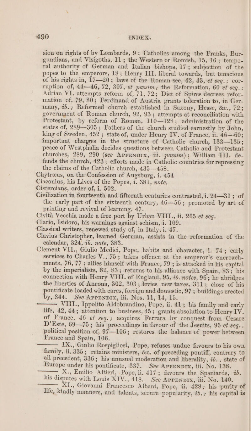 sion on rights of by Lombards, 9; Catholics among the Franks, Bur- gundians, and Visigoths, 11; the Western or Romish, 15, 16; tempo- ral authority of German and Italian bishops, 17 ; subjection of the popes to the emperors, 18; Henry III. liberal towards, but tenacious of his rights in, 17—20; laws of the Roman see, 42, 43, e¢ seq.; cor- ruption of, 44—46,.72, 307, et passim; the Reformation, 60 ef seq. ; Adrian VI. attempts reform of, 71, 72; Diet of Spires decrees refor- mation of, 79, 80; Ferdinand of Austria grants toleration to, in Ger- many, 7d.; Reformed church established in Saxony, Hesse, &amp;c., 72 ; government of Roman church, 92, 93; attempts at reconciliation with Protestant, by reform of Roman, 110—128; administration of the states of, 289—305 ; Fathers of the church studied earnestly by John, king of Sweden, 452; state of, under Henry IV. of France, ii. 46—-60; important changes in the structure of Catholic church, 133—135; peace of Westphalia decides questions between Catholic and Protestant churches, 289, 290 (see APPENDIX, iii. passim); William III. de- fends the church, 423; efforts made in Catholic countries for repressing the claims of the Catholic church, 435—458. Chytreus, on the Confession of Augsburg, i. 454 Ciaconius, his Lives of the Popes, i. 381, note. Cistercians, order of, i. 502. Civilization in fourteenth and fifteenth centuries contrasted, i. 24—31; of the early part of the sixteenth century, 46—56 ; promoted by art of printing and revival of learning, 47. Civita Vecchia made a free port by Urban VIII., ii. 265 et seq. Ciario, Isidoro, his warnings against schism, i. 109. Classical writers, renewed study of, in Italy, i. 47. Clavius Christopher, learned German, assists in the reformation of the calendar, 324, ib. note, 383. Clement VII., Giulio Medici, Pope, habits and character, i. 74; early services to Charles V., 75; takes offence at the emperor’s encroach- ments, 76, 77 ; allies himself with France, 79 ; is attacked in his capital by the imperialists, 82, 83; returns to his alliance with Spain, 83; his connection with Henry VIII. of England, 95, 2b. notes, 96; he abridges the liberties of Ancona, 302, 303; levies new taxes, 311; close of his pontificate loaded with cares, foreign and domestic, 97 ; buildings erected by, 344. See Apprenpix, iii. Nos. 11, 14, 15. VIII., Ippolito Aldobrandino, Pope, ii. 41; his family and early life, 42,44; attention to business, 45; grants absolution to Henry IV. of France, 46 e¢ seg.; acquires Ferrara by conquest from Cesare D’Este, 69—75; his proceedings in favour of the Jesuits, 95 et seg., political position of, 97—106; restores the balance of power between France and Spain, 106. IX., Giulio Rospigliosi, Pope, refuses undue favours to his own family, ii. 335; retains ministers, &amp;c. of preceding pontiff, contrary to all precedent, 336; his unusual moderation and liberality, ib. , state of Europe under his pontificate, 337. See APPENDIX, iii. No. 138. , X., Emilio Altieri, Pope, ii. 417; favours the Spaniards, 2. his disputes with Louis XIV., 418. See Appennprx, iii. No. 140. ; XI., Giovanni Francesco Albani, Pope, ii. 428; his purity of life, kindly manners, and talents, secure popularity, ib.; his capital is