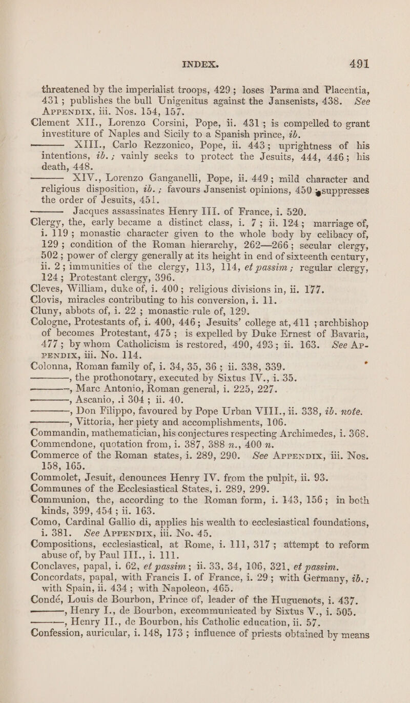 threatened by the imperialist troops, 429; loses Parma and Placentia, 431; publishes the bull Unigenitus against the Jansenists, 438. See APPENDIX, iil. Nos. 154, 157. Clement XII., Lorenzc Corsini, Pope, ii. 4313 is compelled to grant investiture of Naples and Sicily to a Spanish prince, 7d. XIII., Carlo Rezzonico, Pope, ii. 443; uprightness of his intentions, 7b. ; vainly seeks to protect the Jesuits, 444, 446; his death, 448. XIV., Lorenzo Ganganelli, Pope, ii. 449; mild character and religious disposition, 7d. ; favours Jansenist opinions, 450 suppresses the order of Jesuits, 451. Jacques assassinates Henry III. of France, i. 520. Clergy, the, early became a distinct class, i. 7; ii. 124; marriage of, i. 119; monastic character given to the whole body by celibacy of, 129 ; condition of the Roman hierarchy, 262—266; secular clergy, 502 ; power of clergy generally at its height in end of sixteenth century, ii. 2; immunities of the clergy, 113, 114, et passim; regular clergy, 124; Protestant clergy, 396. Cleves, William, duke of, i. 400; religious divisions in, ii. 177. Clovis, miracles contributing to his conversion, i. 11. Cluny, abbots of, i. 22 ; monastic rule of, 129. Cologne, Protestants of, 1. 400, 446; Jesuits’ college at,411 ; archbishop of becomes Protestant, 475; is expelled by Duke Ernest of Bavaria, 477; by whom Catholicism is restored, 490, 493; ii. 163. See Ap- PENDIX, ul. No. 114. Colonna, Roman family of, i. 34, 35, 36; ii. 338, 339. ———, the prothonotary, executed by Sixtus IV., i. 35. —, Marc Antonio, Roman general, i. 225, 227. ———, Ascanio, .i 304; ii. 40. ———-,, Don Filippo, favoured by Pope Urban VIIL., ii. 338, ib. note. , Vittoria, her piety and accomplishments, 106. Commandin, mathematician, his conjectures respecting Archimedes, i. 368. Commendone, quotation from, i. 387, 388 ., 400 n. Commerce of the Roman states, i. 289, 290. See ArpenpIx, iii. Nos. 158, 165. Commolet, Jesuit, denounces Henry IV. from the pulpit, ii. 93. ‘Communes of the Ecclesiastical States, i. 289, 299. Communion, the, according to the Roman form, i. 143, 156; in both kinds, 399, 454; ii. 163. Como, Cardinal Gallio di, applies his wealth to ecclesiastical foundations, 1.381. See APPENDIX, iii. No. 45. Compositions, ecclesiastical, at Rome, i. 111, 317; attempt to reform abuse of, by Paul III., i. 111. Conclaves, papal, i. 62, e¢ passim; ii. 33, 34, 106, 321, et passim. Concordats, papal, with Francis I. of France, i. 29; with Germany, ib. ; with Spain, il. 434; with Napoleon, 465. Condé, Louis de Bourbon, Prince of, leader of the Huguenots, i. 437. , Henry I., de Bourbon, excommunicated by Sixtus V., i. 505. ——v-—., Henry II., de Bourbon, his Catholic education, ii. 57. Confession, auricular, i. 148, 173 ; influence of priests obtained by means