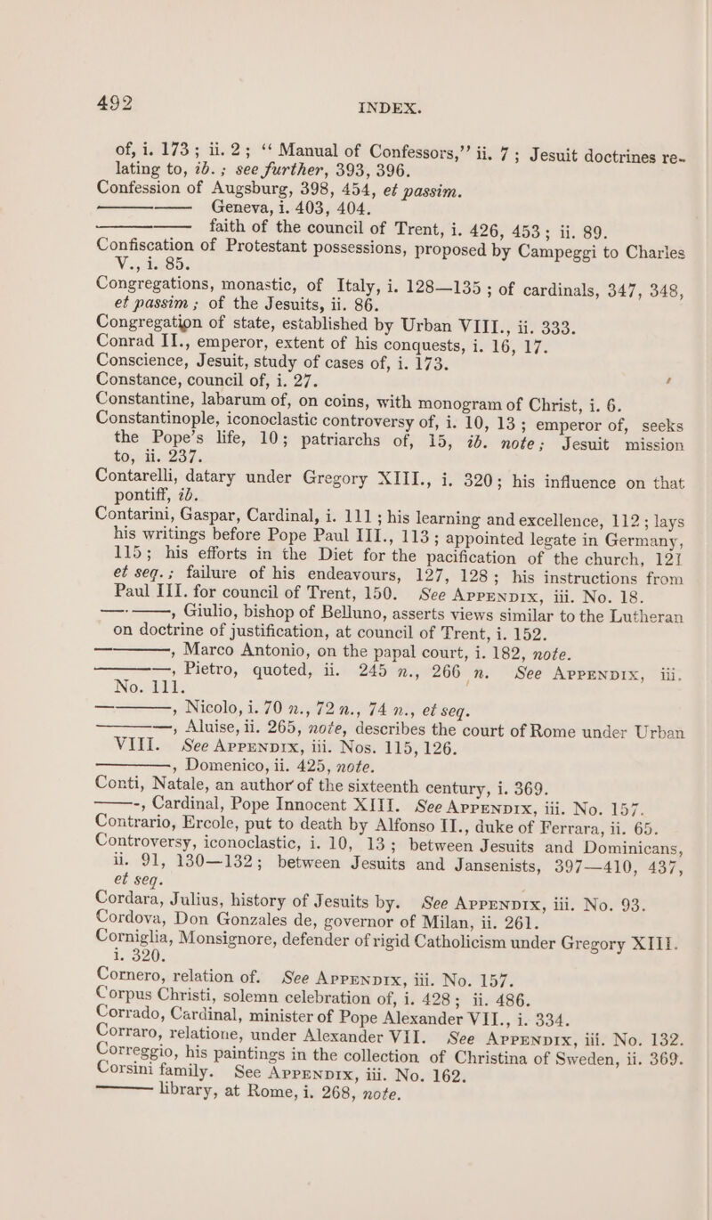 of, i. 173; ii. 2; ‘¢ Manual of Confessors,”’ ii. 7; Jesuit doctrines re~ lating to, 2b. ; see further, 393, 396. Confession of Augsburg, 398, 454, ef passim. Geneva, 1. 403, 404. faith of the council of Trent, i. 426, 453; ii. 89. Confiscation of Protestant possessions, proposed by Campeggi to Charles V 9 iteaS5 Congregations, monastic, of Italy, i. 128—135 ; Of cardinals, 347, 348, et passim ; of the Jesuits, ii. 86. Congregation of state, established by Urban VIII., ii. 333. Conrad II., emperor, extent of his conquests, i. 16, 17. Conscience, Jesuit, study of cases of, i. 173. Constance, council of, i. 27. ; Constantine, labarum of, on coins, with monogram of Christ, i. 6. Constantinople, iconoclastic controversy of, i. 10, 13 ; emperor of, seeks the Pope’s life, 10; patriarchs of, 15, 7. note; Jesuit mission tos. di. 237. Contarelli, datary under Gregory XIII., i. 320; his influence on that pontiff, 7b. Contarini, Gaspar, Cardinal, i. 111; his learning and excellence, 112; lays his writings before Pope Paul III., 113; appointed legate in Germany, 115; his efforts in the Diet for the pacification of the church, 121 et seqg.; failure of his endeavours, 127, 128; his instructions from Paul III. for council of Trent, 150. See APPENDIX, iii. No. 18. , Giulio, bishop of Belluno, asserts views similar to the Lutheran on doctrine of justification, at council of Trent, i. 152. , Marco Antonio, on the papal court, i. 182, note. —, Pietro, quoted, ii. 245 n., 266 _n. See APPENDIX, iii. No. 111. , Nicolo, i. 70 7., 72 7., 74 n., et seq. —, Aluise, ii. 265, note, describes the court of Rome under Urban VIII. See Appennrx, iii. Nos. 115, 126. , Domenico, ii. 425, note. Conti, Natale, an author of the sixteenth century, i. 369. -, Cardinal, Pope Innocent XIII. See APPENDIX, iii. No. 157. Contrario, Ercole, put to death by Alfonso II., duke of Ferrara, ii. 65. Controversy, iconoclastic, i. 10, 13; between Jesuits and Dominicans, ii. 91, 130—132; between Jesuits and Jansenists, 397—410, 437, et seq. ; Cordara, Julius, history of Jesuits by. See APPENDIX, iii. No. 93. Cordova, Don Gonzales de, governor of Milan, ii. 261. Corniglia, Monsignore, defender of rigid Catholicism under Gregory XIII. 13206 Cornero, relation of. See APPENDIX, iii. No. 157. Corpus Christi, solemn celebration of, i. 428; ii. 486. Corrado, Cardinal, minister of Pope Alexander VII., i. 334. Corraro, relatione, under Alexander Vil. See Apprnnprx, iii. No. 132. Correggio, his paintings in the collection of Christina of Sweden, ii. 369. Corsini family. See APPENDIX, iii. No. 162. library, at Rome, i. 268, note. —