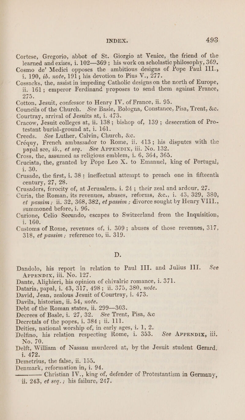 Cortese, Gregorio, abbot of St. Giorgio at Venice, the friend of the learned and exiles, i. 102—369; his work on scholastic philosophy, 369. Cosmo de’ Medici opposes the ambitious designs of Pope Paul IIl., i. 190, id. note, 191; his devotion to Pius V., 277. Cossacks, the, assist in impeding Catholic designs on the north of Europe, ii. 161; emperor Ferdinand proposes to send them against France, 275. Cotton, Jesuit, confessor to Henry IV. of France, ii. 95. Councils of the Church. See Basle, Bologna, Constance, Pisa, Trent, &amp;c. Courtray, arrival of Jesuits at, i. 473. Cracow, Jesuit colleges at, ii. 138; bishop of, 139; desecration of Pro- testant burial-ground at, i. 161. Creeds. See Luther, Calvin, Church, &amp;c. Créquy, French ambassador to Rome, ii. 413; his disputes with the papal see, 7b., et seg. See APPENDIX, iil. No. 132. Cross, the, assumed as religious emblem, i. 6, 364, 365. Cruciata, the, granted by Pope Leo X. to Emanuel, king of Portugal, £30), Crusade, the first, i. 38: ineffectual attempt to preach one in fifteenth century, 27, 28. Crusaders, ferocity of, at Jerusalem. i. 24; their zeal and ardour, 27. Curia, the Roman, its revenues, abuses, reforms, &amp;c., i. 43, 329, 380, et passim; ii. 32, 368, 382, et passim ; divorce sought by Henry VIII, summoned before, i. 96. Curione, Celio Secundo, escapes to Switzerland from the Inquisition, i. 160. Customs of Rome, revenues of, i. 309; abuses of those revenues, 317, 318, e¢ passim ; reference to, il. 319. D. Dandolo, his report in relation to Paul III. and Julius Tlf. See APPENDIX, iii. No. 127. Dante, Alighieri, his opinion of chivalric romance, eevee Dataria, papal, i. 43, 317, 498; ii. 375, 380, note. David, Jean, zealous Jesuit of Courtray, i. 473. Davila, historian, ii. 54, note. Debt of the Roman states, ii. 299—303. Decrees of Basle, i. 27, 32. See Trent, Pisa, &amp;c Decretals of the popes, i. 384; ii. 111. Deities, national worship of, in early ages, i. 1, 2. Delfino, his relation respecting Rome, i. 353. See APPENDIX, Ul. No. 70. y Delft, William of Nassau murdered at, by the Jesuit student Gerard, 1. 472. Demetrius, the false, ii. 155. Denmark, reformation in, i. 94. Christian IV., king of, defender of Protestantism in Germany ii. 243, ef seq.; his failure, 247. 4