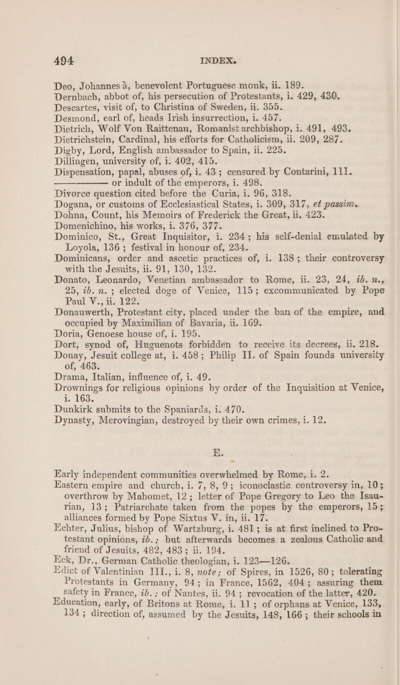 Deo, Johannes 4, benevolent Portuguese monk, ii. 189. Dernbach, abbot of, his persecution of Protestants, i. 429, 430. Descartes, visit of, to Christina of Sweden, ii. 355. Desmond, earl of, heads Irish insurrection, i. 457. Dietrich, Wolf Von Raittenau, Romanist archbishop, i. 491, 493. Dietrichstein, Cardinal, his efforts for Catholicism, 11. 209, 287. Digby, Lord, English ambassador to Spain, ii. 225. Dillingen, university of, 1. 402, 415. Dispensation, papal, abuses of, i. 43 ; censured by Contarini, 111. or indult of the emperors, i. 498. Divorce question cited before the Curia, i. 96, 318. Dogana, or customs of Ecclesiastical States, i. 309, 317, et passim. Dohna, Count, his Memoirs of Frederick the Great, ii. 423. Domenichino, his works, i. 376, 377. Dominico, St., Great Inquisitor, i. 234; his self-denial emulated by Loyola, 136; festival in honour of, 234. Dominicans, order and ascetic practices of, i. 138; their controversy with the Jesuits, 11. 91, 130, 132. Donato, Leonardo, Venetian ambassador to Rome, ii. 25, 24, 7b. n., 25, 2b. n. 3 elected doge of Venice, 115; excommunicated by Pope Paul V., ii. 122. Donauwerth, Protestant city, placed under the ban of the empire, and occupied by Maximilian of Bavaria, ii. 169. Doria, Genoese house of, i. 195. Dort, synod of, Huguenots forbidden to receive its decrees, ii. 218. Douay, Jesuit college at, i. 458; Philip IJ. of Spain founds university of, 463. Drama, Italian, influence of, i. 49. Drownings for religious opinions by order of the Inquisition at Venice, 1. 163. Dunkirk submits to the Spaniards, i. 470. Dynasty, Merovingian, destroyed by their own crimes, i. 12. BE. Early independent communities overwhelmed by Rome, i. 2. Eastern empire and church, i. 7, 8, 9; iconoclastic controversy in, 10; overthrow by Mahomet, 12; letter of Pope Gregory to Leo the Isau- rian, 13; Patriarchate taken from the popes by the emperors, 15; alliances formed by Pope Sixtus V. in, ii. 17. Echter, Julius, bishop of Wartzburg, i. 481; is at first inclined to Pro- testant opinions, 2b.; but afterwards becomes a zealous Catholic and friend of Jesuits, 482, 483; ii. 194. Eck, Dr., German Catholic theologian, i. 123—126. Edict of Valentinian III., i. 8, note; of Spires, in 1526, 80; tolerating Protestants in Germany, 94; in France, 1562, 404; assuring them safety in France, ib. ; of Nantes, ii. 94; revocation of the latter, 420. Education, early, of Britons at Rome, i. 11; of orphans at Venice, 133, 134 ; direction of, assumed by the Jesuits, 148, 166; their schools in