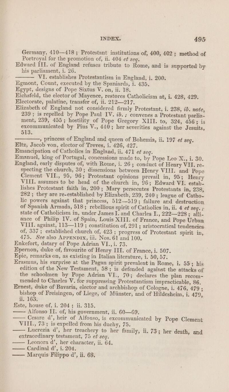 Germany, 410—418 ; Protestant institutions of, 400, 402 ; method of Portroyal for the promotion of, ii. 404 et seq. Edward III. of England refuses tribute to Rome, and is supported by: his parliament, i. 26. VI. establishes Protestantism in England, i. 200. Egmont, Count, executed by the Spaniards, i. 435. Egypt, designs of Pope Sixtus V. on, ii. 18. Kichsfeld, the elector of Mayence, restores Catholicism at, i. 428, 429. Electorate, palatine, transfer of, ii. 212—217. Elizabeth of England not considered firmly Protestant, i. 238, 20. note, 239 ; is repelled by Pope Paul IV. ib. ; convenes a Protestant parlia- ment, 239, 455; hostility of Pope Gregory XIII. to, 324, 456; is excommunicated by Pius V., 440; her severities against the Jesuits, 513. ————-, princess of England and queen of Bohemia, ii. 197 et seq. Eltz, Jacob von, elector of Treves, i. 426, 427. Emancipation of Catholics in England, ii. 471 e¢ seq. Emanuel, king of Portugal, concessions made to, by Pope Leo X., i. 30. England, early disputes of, with Rome, i. 26; conduct of Henry VII. re- specting the church, 30; dissensions between Henry VIII. and Pope Clement VII., 95, 96; Protestant Opinions prevail in, 95; Henry VIII. assumes to be head of the church in, 96; Edward VI. estab- lishes Protestant faith in, 200; Mary persecutes Protestants in, 238, 282 ; they are re-established by Elizabeth, 239, 240; league of Catho- lic powers against that princess, 512—519; failure and destruction of Spanish Armada, 518; rebellious spirit of Catholics in, ii. 4 e¢ seg. ; state of Catholicism in, under James I. and Charles I., 222228 ; alli- ance of Philip IV. of Spain, Louis XIII. of France, and Pope Urban VIII. against, 113—119 ; constitution of, 291; aristocratical tendencies of, 337; established church of, 423 ; progress of Protestant spirit in, 475. See also APPENDIX, ili. Nos. 61 and 100. Enkefort, datary of Pope Adrian VI., i. 73. Epernon, duke of, favourite of Henry III. of France, i. 507. Epic, remarks on, as existing in Italian literature, i. 50,57. Erasmus, his surprise at the Pagan spirit prevalent in Rome, i. 55; his edition of the New Testament, 58; is defended against the attacks of the schoolmen by Pope Adrian VI., 70; declares the plan recom- mended to Charles V. for suppressing Protestantism impracticable, 86. Ernest, duke of Bavaria, elector and archbishop of Cologne, i. 476, 479 ; bishop of Freisingen, of Liege, of Miinster, and of Hildesheim, i. 479, ii. 163% Este, house of, i. 204; ii. 315. Alfonso II. of, his government, ii. 60—69. Cesare d’, heir of Alfonso, is excommunicated by Pope Clement VIII., 73 ; is expelled from his duchy, 75. Lucrezia d’, her treachery to her family, ii. 73; her death, and extraordinary testament, 75 et seq. Leonora d’, her character, ii. 64. Cardinal d’, i. 204. Marquis Filippo a’, ii. 68.