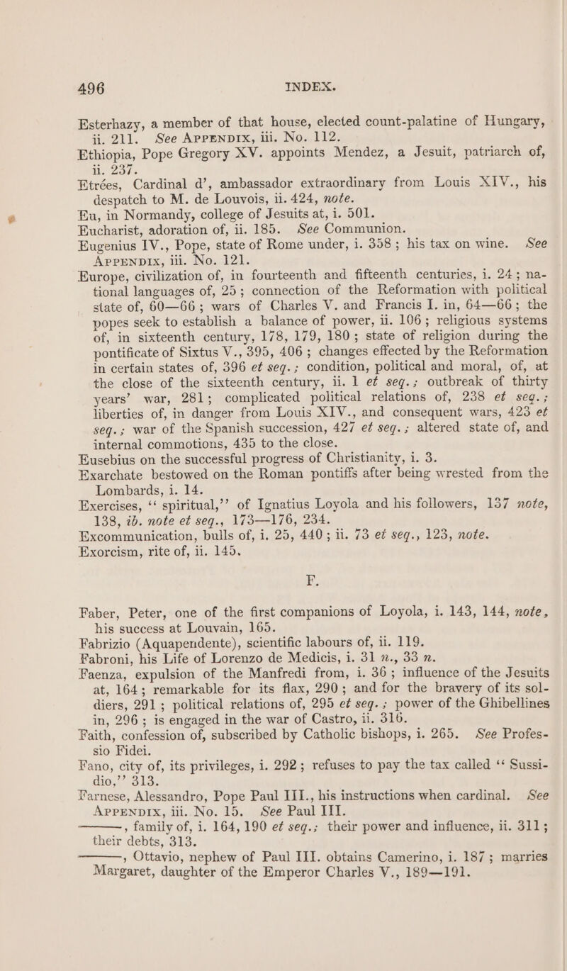 Esterhazy, a member of that house, elected count-palatine of Hungary, ii. 211. See AppEnpIx, ili. No. 112. Ethiopia, Pope Gregory XV. appoints Mendez, a Jesuit, patriarch of, uN. 237. Etrées, Cardinal d’, ambassador extraordinary from Louis XIV., his despatch to M. de Louvois, 11. 424, note. Eu, in Normandy, college of Jesuits at, i. 501. Eucharist, adoration of, ii. 185. See Communion. Eugenius IV., Pope, state of Rome under, 1. 358; his tax on wine. See ApPENDIX, iii. No. 121. Europe, civilization of, in fourteenth and fifteenth centuries, i. 24; na- tional languages of, 25; connection of the Reformation with political state of, 60—66 ; wars of Charles V. and Francis I. in, 64—66; the popes seek to establish a balance of power, il. 106; religious systems of, in sixteenth century, 178, 179, 180; state of religion during the pontificate of Sixtus V., 395, 406 ; changes effected by the Reformation in certain states of, 396 et seg.; condition, political and moral, of, at the close of the sixteenth century, ii. 1 e¢ seg.; outbreak of thirty years’ war, 281; complicated political relations of, 238 e¢ seg.; liberties of, in danger from Louis XIV., and consequent wars, 423 et seq.; war of the Spanish succession, 427 e¢ seg.; altered state of, and internal commotions, 435 to the close. Eusebius on the successful progress of Christianity, i. 3. Exarchate bestowed on the Roman pontiffs after being wrested from the Lombards, i. 14. Exercises, ‘‘ spiritual,’’ of Ignatius Loyola and his followers, 1357 no?e, 138, 2b. note e¢ seg., 173—176, 234. Excommunication, bulls of, i. 25, 440; il. 73 e¢ seg., 123, note. Exorcism, rite of, ii. 145. t. Faber, Peter, one of the first companions of Loyola, i. 143, 144, note, his success at Louvain, 165. Fabrizio (Aquapendente), scientific labours of, i. 119. Fabroni, his Life of Lorenzo de Medicis, i. 31 7., 33 2. Faenza, expulsion of the Manfredi from, i. 36; influence of the Jesuits at, 164; remarkable for its flax, 290; and for the bravery of its sol- diers, 291; political relations of, 295 e¢ seg. ; power of the Ghibellines in, 296; is engaged in the war of Castro, il. 316. Faith, confession of, subscribed by Catholic bishops, i. 265. See Profes- sio Fidei. Fano, city of, its privileges, i. 292; refuses to pay the tax called ‘‘ Sussi- dio,’ 313, Farnese, Alessandro, Pope Paul III., his instructions when cardinal. See APPENDIX, ili. No. 15. See Paul III. , family of, i. 164, 190 et seg.; their power and influence, ii. 311; their debts, 313. , Ottavio, nephew of Paul III. obtains Camerino, i. 187; marries Margaret, daughter of the Emperor Charles V., 189—191.