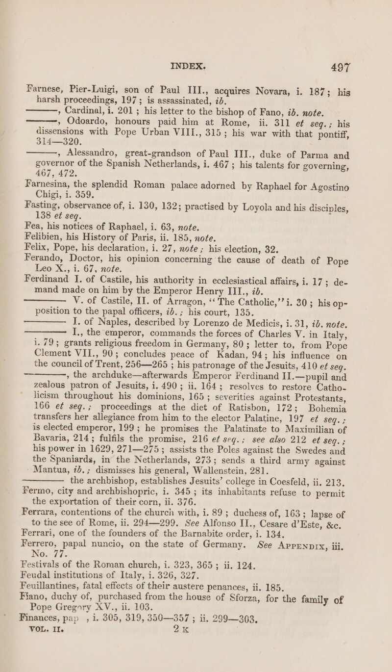 Farnese, Pier-Luigi, son of Paul III., acquires Novara, i. 187; his harsh proceedings, 197; is assassinated, id. , Cardinal, i. 201 ; his letter to the bishop of Fano, 7d. noe. » Odoardo, honours paid him at Rome, ii. 311 ef seq.; his dissensions with Pope Urban VIII., 315; his war with that pontiff, 314—320. , Alessandro, great-grandson of Paul III., duke of Parma and governor of the Spanish Netherlands, i. 467; his talents for governing, 467, 472. Farnesina, the splendid Roman palace adorned by Raphael for Agostino Chigi, i. 359. Fasting, observance of, i. 130, 132; practised by Loyola and his disciples, 138 et seq. Fea, his notices of Raphael, i. 63, nofe. Felibien, his History of Paris, ii. 185, note. Felix, Pope, his declaration, i. 27, note; his election, 32. Ferando, Doctor, his opinion concerning the cause of death of Pope Leo X., i. 67, note. Ferdinand I. of Castile, his authority in ecclesiastical affairs, i. 17; de- mand made on him by the Emperor Henry III., id. V. of Castile, II. of Arragon, ‘‘ The Catholic,’’i. 30; his op- position to the papal officers, id. ; his court, 135. I. of Naples, described by Lorenzo de Medicis, i. 31, 2b. note. I,, the emperor, commands the forces of Charles V. in Italy, i. 79; grants religious freedom in Germany, 80; letter to, from Pope Clement VII., 90; concludes peace of Kadan, 94; his influence on the council of Trent, 256—265 ; his patronage of the Jesuits, 410 e¢ seq. , the archduke—afterwards Emperor Ferdinand IJ.—pupil and zealous patron of Jesuits, i. 490; ii. 164; resolves to restore Catho- licism throughout his dominions, 165; severities against Protestants, 166 et seg.; proceedings at the diet of Ratisbon, 172; Bohemia transfers her allegiance from him to the elector Palatine, 197 ef seq. ; is elected emperor, 199; he promises the Palatinate to Maximilian of Bavaria, 214; fulfils the promise, 216 et seg.; see also 212 et Seg. ; his power in 1629, 271—275; assists the Poles against the Swedes and the Spaniards, in the Netherlands, 273; sends a third army against - Mantua, id.; dismisses his general, Wallenstein, 281. the archbishop, establishes Jesuits’ college in Coesfeld, ii. 213. Fermo, city and archbishopric, i. 3453; its inhabitants refuse to permit the exportation of their corn, ii. 376. Ferrara, contentions of the church with, i. 89; duchess of, 163; lapse of to the see of Rome, ii. 294-299, See Alfonso II., Cesare d’Este, &amp;c. Ferrari, one of the founders of the Barnabite order, i. 134. Ferrero, papal nuncio, on the state of Germany. See Apprnnrx, iii. ING. 47. Festivals of the Roman church, i. 323, 3653; ii. 124, Feudal institutions of Italy, i. 326, 327. Feuillantines, fatal effects of their austere penances, ii. 185. Fiano, duchy of, purchased from the house of Sforza, for the family of Pope Gregory XV., ii. 103. Finances, pap , 1. 305, 319, 350—357 ; ii. 299—303. VOL. Il. 2K