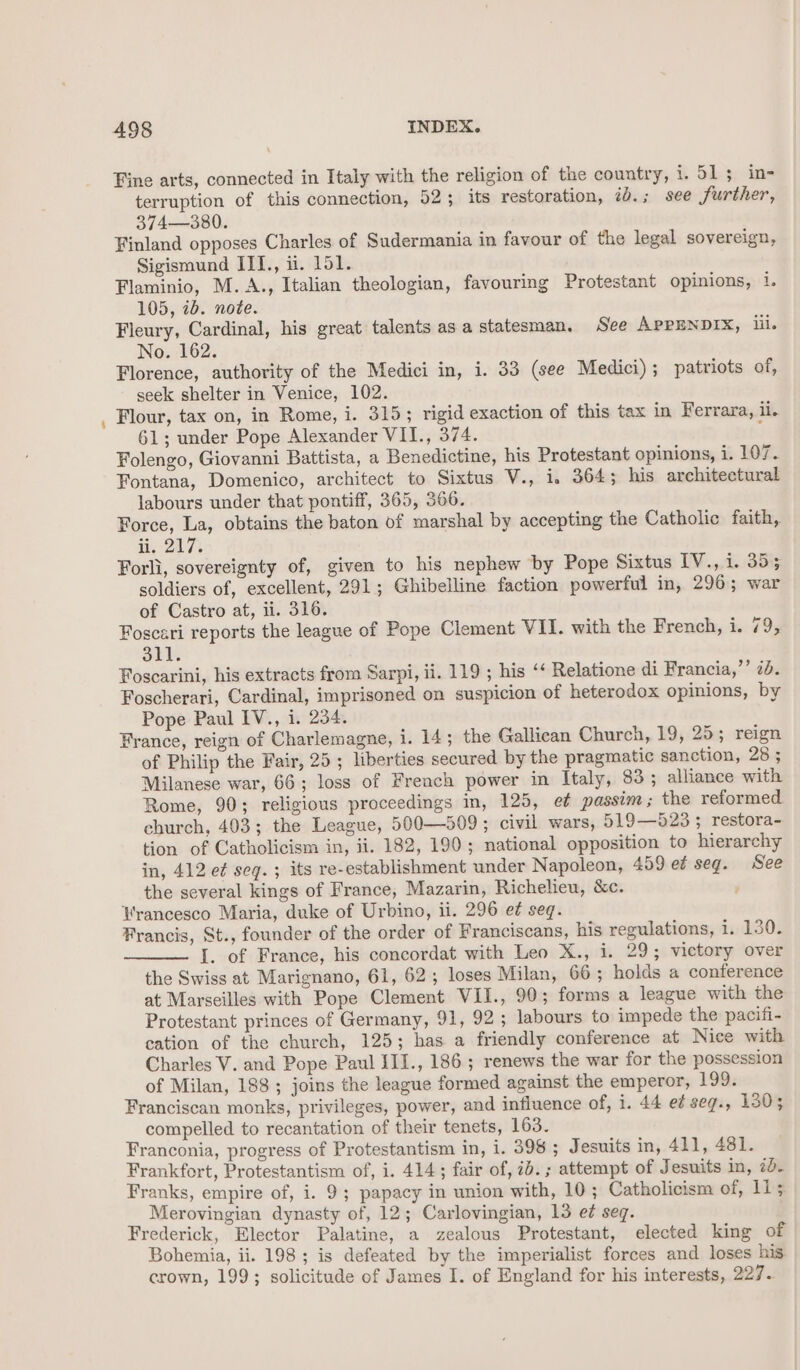 Fine arts, connected in Italy with the religion of the country, i. 513 in- terruption of this connection, 52; its restoration, id.; see further, 374—380. Finland opposes Charles of Sudermania in favour of the legal sovereign, Sigismund ITI., ii. 151. Flaminio, M.A., Italian theologian, favouring Protestant opinions, i. 105, 7b. note. Fleury, Cardinal, his great talents as a statesman. See APPENDIX, iil. No. 162. Florence, authority of the Medici in, i. 33 (see Medici); patriots of, seek shelter in Venice, 102. Flour, tax on, in Rome, i. 315; rigid exaction of this tax in Ferrara, ii. 61; under Pope Alexander VII., 374. x Folengo, Giovanni Battista, a Benedictine, his Protestant opinions, i. 107. Fontana, Domenico, architect to Sixtus V., i, 364; his architectural labours under that pontiff, 365, 366. Force, La, obtains the baton of marshal by accepting the Catholic faith, i 207k Forli, sovereignty of, given to his nephew by Pope Sixtus IV., i. 3535 soldiers of, excellent, 291; Ghibelline faction powerful in, 296; war of Castro at, ii. 316. Foscari reports the league of Pope Clement VII. with the French, i. 79, 311. Foscarini, his extracts from Sarpi, ii. 119 ; his ‘ Relatione di Francia,’’ 2d. Foscherari, Cardinal, imprisoned on suspicion of heterodox opinions, by Pope Paul IV., i. 234. France, reign of Charlemagne, i. 14; the Gallican Church, 19, 25; reign of Philip the Fair, 25; liberties secured by the pragmatic sanction, 28 ; Milanese war, 66; loss of French power in Italy, 83; alliance with Rome, 90; religious proceedings in, 125, et passim ; the reformed church, 403; the League, 500—509; civil wars, 519—523; restora- tion of Catholicism in, ii. 182, 190; national opposition to hierarchy in, 412 e¢ seq. ; its re-establishment under Napoleon, 459 e¢ seg. See the several kings of France, Mazarin, Richelieu, &amp;c. , Hrancesco Maria, duke of Urbino, ii. 296 e¢ seg. Francis, St., founder of the order of Franciscans, his regulations, i. 130. I. of France, his concordat with Leo X., i. 29; victory over the Swiss at Marignano, 61, 62; loses Milan, 66 ; holds a conference at Marseilles with Pope Clement VII., 90; forms a league with the Protestant princes of Germany, 91, 92; labours to impede the pacifi- cation of the church, 125; has a friendly conference at Nice with Charles V. and Pope Paul III., 186; renews the war for the possession of Milan, 188; joins the league formed against the emperor, 198: Franciscan monks, privileges, power, and influence of, i. 44 e¢ seg., 130; compelled to recantation of their tenets, 163. Franconia, progress of Protestantism in, i. 398; J esuits in, 411, 481. Frankfort, Protestantism of, i. 414; fair of, ib. ; attempt of Jesuits in, 7b. Franks, empire of, i. 9; papacy in union with, 10; Catholicism of, 11; Merovingian dynasty of, 12; Carlovingian, 13 e¢ seq. Frederick, Elector Palatine, a zealous Protestant, elected king of Bohemia, ii. 198 ; is defeated by the imperialist forces and loses his. crown, 199; solicitude of James I. of England for his interests, 225 ss