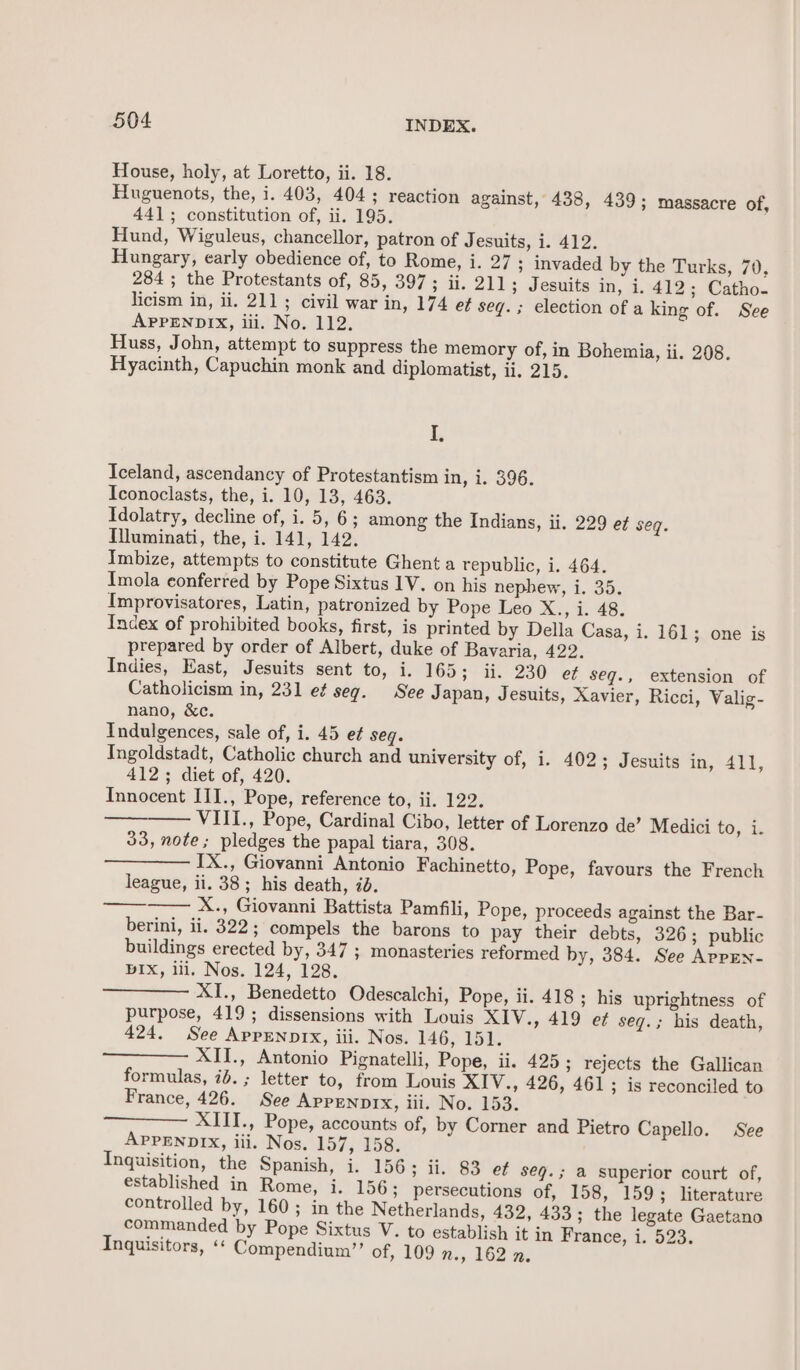 House, holy, at Loretto, ii. 18. Huguenots, the, i. 403, 404; reaction against, 438, 439; massacre of, 441; constitution of, ii. 195. Hund, Wiguleus, chancellor, patron of Jesuits, i. 412. Hungary, early obedience of, to Rome, i. 27 ; invaded by the Turks, 70, 284 ; the Protestants of, 85, 397; ii. 211 ; Jesuits in, i. 412; Catho- licism in, ii. 211; civil war in, 174 eft seq. ; election of a king of. See APPENDIX, iii. No. 112. Huss, John, attempt to suppress the memory of, in Bohemia, ii. 208. Hyacinth, Capuchin monk and diplomatist, ii. 215. I, Iceland, ascendancy of Protestantism in, i. 396. Iconoclasts, the, i. 10, 13, 463. Idolatry, decline of, i. 5, 6; among the Indians, ii. 229 ef seq. Illuminati, the, i. 141, 142. Imbize, attempts to constitute Ghent a republic, i. 464. Imola conferred by Pope Sixtus 1V. on his nephew, i. 35. Improvisatores, Latin, patronized by Pope Leo X., i. 48. Index of prohibited books, first, is printed by Della Casa, i. 161 ; one is prepared by order of Albert, duke of Bavaria, 422. Indies, East, Jesuits sent to, 1. °165 3° tis 230 ef seg., extension of Catholicism in, 231 et seg. See Japan, Jesuits, Xavier, Ricci, Valig- nano, &amp;c. Indulgences, sale of, i. 45 et seq. Ingoldstadt, Catholic church and university of, i. 402; Jesuits in, 411, 412; diet of, 420. Innocent III., Pope, reference to, ii. 122. VIII., Pope, Cardinal Cibo, letter of Lorenzo de’ Medici to, i. 33, note; pledges the papal tiara, 308. ——— IX., Giovanni Antonio Fachinetto, Pope, favours the French league, ii. 38; his death, id. X., Giovanni Battista Pamfili, Pope, proceeds against the Bar- berini, ii. 322; compels the barons to pay their debts, 326; public buildings erected by, 347 ; monasteries reformed by, 384. See AppEn- BIXx, ili, Nos. 124, 128. XI., Benedetto Odescalchi, Pope, ii. 418 ; his uprightness of purpose, 419; dissensions with Louis XIV., 419 ef seq.; his death, 424. See ApprNprx, iii. Nos. 146, 151. XII., Antonio Pignatelli, Pope, ii. 425; rejects the Gallican formulas, id. ; letter to, from Louis XIV., 426, 461; is reconciled to France, 426. See APPENDIX, iii. No. 153. XIII., Pope, accounts of, by Corner and Pietro Capello. See APPENDIX, iii. Nos. 157, 158. Inquisition, the Spanish, i. 156; ii. 83 ef seq. ; a superior court of, established in Rome, i. 156; persecutions of, 158, 159 ; literature controlled by, 160; in the Netherlands, 432, 433; the legate Gaetano commanded by Pope Sixtus V. to establish it in France, i. 523. Inquisitors, « Compendium”’ of, 109 Res 162 9: