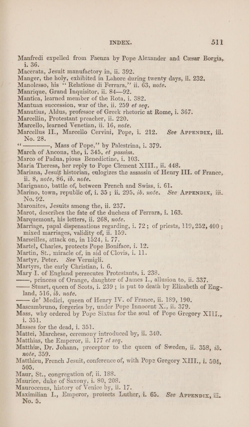 Manfredi expelled from Faenza by Pope Alexander and Cesar Borgia, i. 36. Macerata, Jesuit manufactory in, ii. 392. Manger, the holy, exhibited in Lahore during twenty days, ii. 232, Manolesso, his ‘‘ Relatione di Ferrara,’’ ii. 63, note. Manrique, Grand Inquisitor, ii. 84—92. Mantica, learned member of the Rota, i. 382. Mantuan succession, war of the, ii. 259 e¢ seq. Manutius, Aldus, professor of Greek rhetoric at Rome, i. 367. Marcellin, Protestant preacher, ii. 220. Marcello, learned Venetian, ii. 16, note. Marcellus II., Marcello Cervini, Pope, i. 212. See AppEenprx, iil. No. 28. “6 , Mass of Pope,’’ by Palestrina, i. 379. March of Ancona, the, i. 345, et passim. Marco of Padua, pious Benedictine, i. 103. Maria Theresa, her reply to Pope Clement XITI., ii. 448. Mariana, Jesuit historian, eulogizes the assassin of Henry III. of France, ii. 8, note, 86, 7b. note. Marignano, battle. of, between French and Swiss, i. 61. Marino, town, republic of, i. 35; ii. 295, ib. note. See APPENDIX, iii. No. 92. Maronites, Jesuits among the, ii. 237. Marot, describes the fate of the duchess of Ferrara, i. 163. Marquemont, his letters, ii. 268, note. Marriage, papal dispensations regarding, i. 72; of priests, 119, 252, 400; mixed marriages, validity of, ii. 159. Marseilles, attack on, in 1524, i. 77. Martel, Charles, protects Pope Boniface, i. 12. Martin, St., miracle of, in aid of Clovis, i. 11. Martyr, Peter. See Vermigli. Martyrs, the early Christian, i. 6. Mary I. of England persecutes Protestants, i. 238. , princess of Orange, daughter of James I., allusion to, ii. 337. Stuart, queen of Scots, i. 239; is put to death by Elizabeth of Eng- land, 516, ib. note. de’ Medici, queen of Henry IV. of France, ii. 189, 190. Mascambruno, forgeries by, under Pope Innocent X., ii. 379. Mass, why ordered by Pope Sixtus for the soul of Pope Gregory XIII, 1, S51. Masses for the dead, i. 351. Mattei, Marchese, ceremony introduced by, ii. 340. Matthias, the Emperor, ii. 177 e¢ seq. Matthie, Dr. Johann, preceptor to the queen of Sweden, ii. 358, 13. note, 359. Matthieu, French Jesuit, conference of, with Pope Gregory XIII., i. 504, 505. Maur, St., congregation of, ii. 188. Maurice, duke of Saxony, i. 80, 208. Maurocenus, history of Venice by, ii. 17. Maximilian J., Emperor, protects Luther, i. 65. See AppEnpix, iii. No. 5.