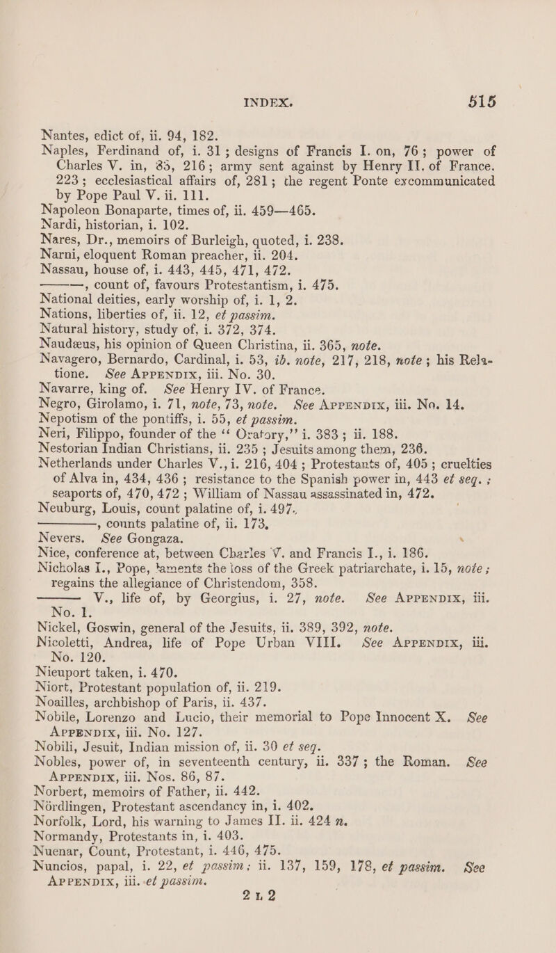 Nantes, edict of, ii. 94, 182. Naples, Ferdinand of, i. 31; designs of Francis I. on, 76; power of Charles V. in, 85, 216; army sent against by Henry II. of France. 223; ecclesiastical affairs of, 281; the regent Ponte excommunicated by Pope Paul V. ii. 111. Napoleon Bonaparte, times of, ii. 459—465. Nardi, historian, i. 102. Nares, Dr., memoirs of Burleigh, quoted, i. 238. Narni, eloquent Roman preacher, ii. 204. Nassau, house of, i. 443, 445, 471, 472. —, count of, favours Protestantism, i. 475. National deities, early worship of, i. 1, 2. Nations, liberties of, ii. 12, e¢ passim. Natural history, study of, i. 372, 374. Naudeeus, his opinion of Queen Christina, ii. 365, note. Navagero, Bernardo, Cardinal, i. 53, id. note, 217, 218, note; his Rela- tione. See APPENDIX, iii. No. 30. Navarre, king of. See Henry IV. of France. Negro, Girolamo, i. 71, note, 73, note. See APPENDIX, iii. No. 14. Nepotism of the pontiffs, i. 55, ef passim. Neri, Filippo, founder of the ‘* Oratory,”’ i. 383; ii. 188. Nestorian Indian Christians, ii. 235 ; Jesuits among them, 236. Netherlands under Charles V.,i. 216, 404 ; Protestants of, 405 ; cruelties of Alva in, 434, 436; resistance to the Spanish power in, 443 e¢ seg. ; seaports of, 470, 472 ; William of Nassau assassinated in, 472. Neuburg, Louis, count palatine of, i. 497. , counts palatine of, ii. 173, Nevers. See Gongaza. . Nice, conference at, between Charles V. and Francis I., i. 186. Nicholas I., Pope, taments the loss of the Greek patriarchate, i. 15, node ; regains the allegiance of Christendom, 358. is V., life of, by Georgius, i. 27, note. See APPENDIX, iii. No. 1. Nickel, Goswin, general of the Jesuits, ii. 389, 392, note. Nicoletti, Andrea, life of Pope Urban VIII. See Apprmnptx, iii. No. 120. Nieuport taken, i. 470. Niort, Protestant population of, ii. 219. Noailles, archbishop of Paris, ii. 437. Nobile, Lorenzo and Lucio, their memorial to Pope Innocent X. See APPENDIX, iii. No. 127. Nobili, Jesuit, Indian mission of, ii. 30 et seq. Nobles, power of, in seventeenth century, ii. 337; the Roman. See APPENDIX, iii. Nos. 86, 87. Norbert, memoirs of Father, ii. 442. Nordlingen, Protestant ascendancy in, i. 402. Norfolk, Lord, his warning to James II. ii. 424 n. Normandy, Protestants in, i. 403. Nuenar, Count, Protestant, i. 446, 475. Nuncios, papal, i. 22, e¢ passim; ii. 137, 159, 178, e¢ passim. See APPENDIX, lii. ef passim. | 2u2