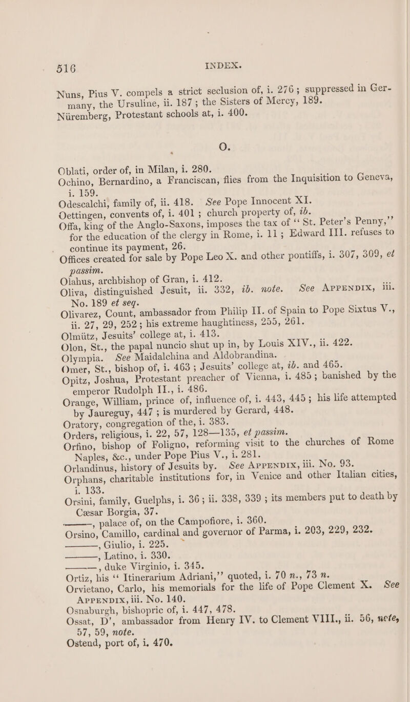 Nuns, Pius V. compels a strict seclusion of, i. 276; suppressed in Ger- many, the Ursuline, ii. 187 ; the Sisters of Mercy, 189. Niiremberg, Protestant schools at, i. 400. 2 OQ; Oblati, order of, in Milan, i. 280. Ochino, Bernardino, a Franciscan, flies from the Inquisition to Geneva, i. Loge Odescalchi, family of, ii. 418. See Pope Innocent XI. Oettingen, convents of, i. 401 ; church property of, ib. Offa, king of the Anglo-Saxons, imposes the tax of ‘‘ St. Peter’s Penny,”’ for the education of the clergy in Rome, i. 11; Edward III. refuses to continue its payment, 26. Offices created for sale by Pope Leo X. and other pontiffs, i. 307, 309, ed passim. Olahus, archbishop of Gran, i. 412. Oliva, distinguished Jesuit, ii. 332, ib. note. See APPENDIX, ill. No. 189 ef seq. Olivarez, Count, ambassador from Philip II. of Spain to Pope Sixtus V., ii. 27, 29, 252; his extreme haughtiness, 255-21. Olmiitz, Jesuits’ college at, i. 413. Olon, St., the papal nuncio shut up in, by Louis XIV., ii. 422. Olympia. See Maidalchina and Aldobrandina. Omer, St., bishop of, i. 463 ; Jesuits’ college at, id. and 465. Opitz, Joshua, Protestant preacher of Vienna, i. 485; banished by the emperor Rudolph II., i. 486. Orange, William, prince of, influence of, i. 443, 445; his life attempted by Jaureguy, 447 ; is murdered by Gerard, 448. Oratory, congregation of the, i. 383. Orders, religious, i. 22, 57, 128—135, et passim. Orfino, bishop of Foligno, reforming visit to the churches of Rome Naples, &amp;c., under Pope Pius V., i. 281. Orlandinus, history of Jesuits by. See APPENDIX, iii. No. 93. Orphans, charitable institutions for, in Venice and other Italian cities, i. 133. Orsini, family, Guelphs, i. 36; ii. 338, 339 ; its members put to death by Cesar Borgia, 37. ———, palace of, on the Campofiore, i. 360. Orsino, Camillo, cardinal and governor of Parma, i. 203, 229, 232. , Giulio; i, 2267 &gt; , Latino, i. 330. —, duke Virginio, i. 345. Ortiz, his ‘‘ Itinerarium Adriani,’’ quoted, i. FO ti, Warns Orvietano, Carlo, his memorials for the life of Pope Clement X. See APPENDIX, ili. No. 140. Osnaburgh, bishopric of, i. 447, 478. Ossat, D’, ambassador from Henry IV. to Clement VIII, ii. 56, nete, 57, 59, note. Ostend, port of, i, 470.