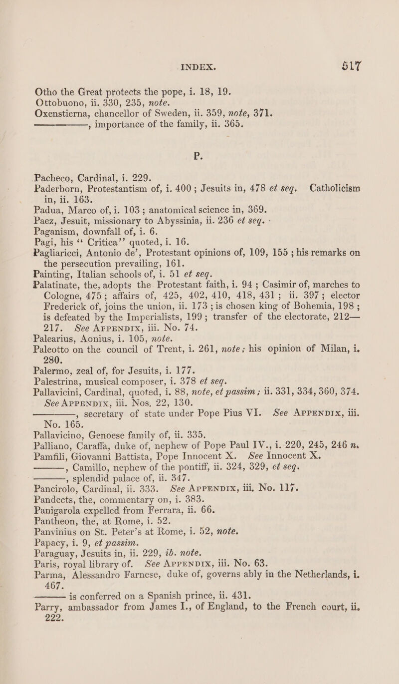 Otho the Great protects the pope, i. 18, 19. Ottobuono, ii. 330, 235, note. Oxenstierna, chancellor of Sweden, ii. 359, nofe, 371. , importance of the family, 11. 365. P. Pacheco, Cardinal, i. 229. Paderborn, Protestantism of, i. 400; Jesuits in, 478 e¢ seg. Catholicism in, ii..'163. Padua, Marco of, i. 103 ; anatomical science in, 369. Paez, Jesuit, missionary to Abyssinia, il. 236 et seg. - Paganism, downfall of, i. 6. Pagi, his ‘‘ Critica’’ quoted, i. 16. Pagliaricci, Antonio de’, Protestant opinions of, 109, 155 ; his remarks on the persecution prevailing, 161. Painting, Italian schools of, i. 51 e¢ seg. _ Palatinate, the, adopts the Protestant faith, i. 94 ; Casimir of, marches to Cologne, 475; affairs of, 425, 402, 410, 418, 431; ii. 397; elector Frederick of, joins the union, ii. 173 ; is chosen king of Bohemia, 198 ; is defeated by the Imperialists, 199; transfer of the electorate, 212— 217. See AFPENDIX, iii. No. 74. Palearius, Aonius, i. 105, noZe. Paleotto on the council of Trent, i. 261, note; his opinion of Milan, i. 280. Palermo, zeal of, for Jesuits, i. 177. Palestrina, musical composer, i. 378 et seq. Pallavicini, Cardinal, quoted, i. 88, note, et passim; ii. 331, 334, 360, 374. See APPENDIX, iii. Nos, 22, 130. , secretary of state under Pope Pius VI. See AppENnrx, iii. No. 165. Pallavicino, Genoese family of, ii. 335. Palliano, Caraffa, duke of, nephew of Pope Paul IV., i. 220, 245, 246 n. Pamfili, Giovanni Battista, Pope Innocent X. See Innocent X. , Camillo, nephew of the pontiff, ii. 324, 329, e¢ seq. , splendid palace of, ii. 347. Pancirolo, Cardinal, ii. 333. See APPENDIX, iii, No. 117. Pandects, the, commentary on, i. 383. Panigarola expelled from Ferrara, ii. 66. Pantheon, the, at Rome, i. 52. Panvinius on St. Peter’s at Rome, i. 52, note. Papacy, i. 9, et passim. Paraguay, Jesuits in, ii. 229, 2b. note. Paris, royal library of. See APPENDIX, iii. No. 63. Parma, Alessandro Farnese, duke of, governs ably in the Netherlands, i. 467. is conferred on a Spanish prince, il. 431. Parry, ambassador from James I., of England, to the French court, ii. en.