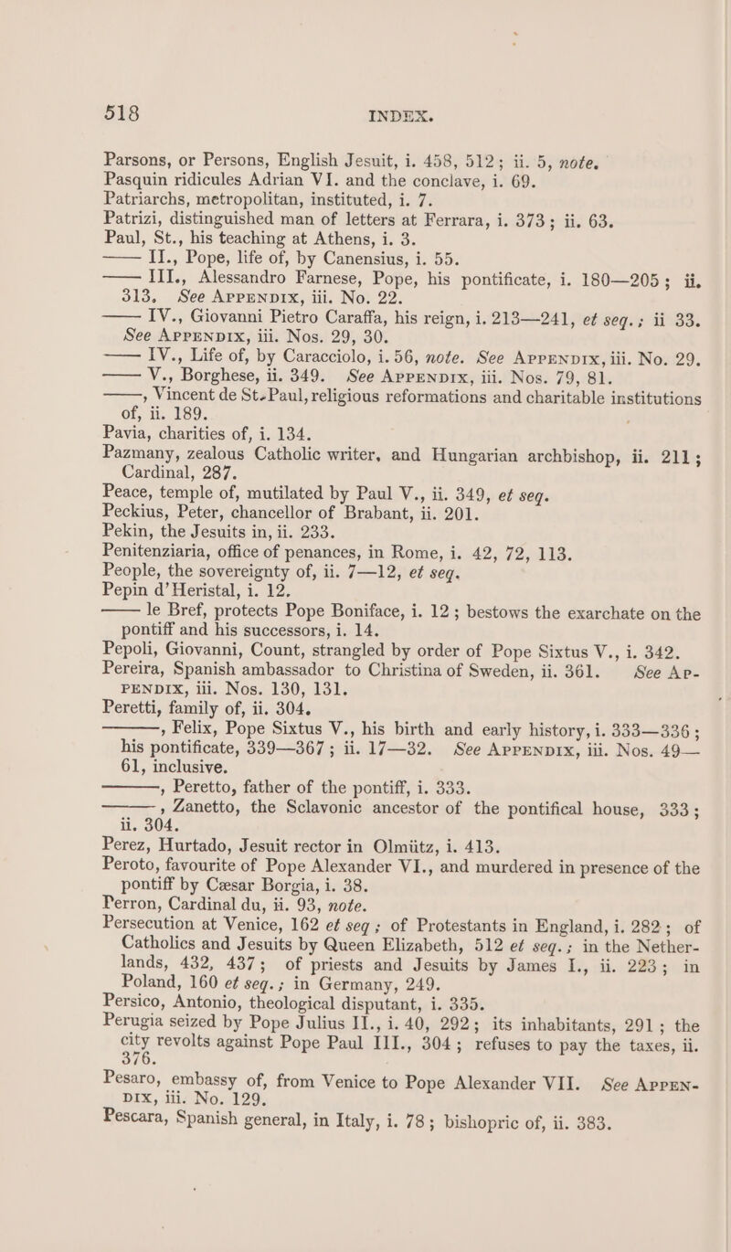 Parsons, or Persons, English Jesuit, i. 458, 512; ii. 5, note. Pasquin ridicules Adrian VI. and the conclave, i. 69. Patriarchs, metropolitan, instituted, i. 7. Patrizi, distinguished man of letters at Ferrara, i. 373; ii. 63. Paul, St., his teaching at Athens, i. 3. II., Pope, life of, by Canensius, i. 55. —— Ill., Alessandro Farnese, Pope, his pontificate, i. 180—205; ii. 313, See APPENDIX, iii. No. 22. IV., Giovanni Pietro Caraffa, his reign, i. 213—241, et seq.; ii 33. See APPENDIX, iii. Nos. 29, 30. IV., Life of, by Caracciolo, i. 56, note. See APPENDIX, iii. No. 29. —— V., Borghese, ii. 349. See AppENDIx, iii. Nos. 79, 81. , Vincent de St-Paul, religious reformations and charitable institutions of, ii. 189. Pavia, charities of, i. 134. Pazmany, zealous Catholic writer, and Hungarian archbishop, ii. 211; Cardinal, 287. Peace, temple of, mutilated by Paul V., ii. 349, et seg. Peckius, Peter, chancellor of Brabant, ii. 201. Pekin, the Jesuits in, ii. 233. Penitenziaria, office of penances, in Rome, i. 42, 72, 113. People, the sovereignty of, ii. 7—12, et seq. Pepin d’ Heristal, i. 12. le Bref, protects Pope Boniface, i. 12 ; bestows the exarchate on the pontiff and his successors, i. 14. Pepoli, Giovanni, Count, strangled by order of Pope Sixtus V., i. 342. Pereira, Spanish ambassador to Christina of Sweden, ii. 361. See Ar- PENDIX, iii. Nos. 130, 131. Peretti, family of, ii. 304. , Felix, Pope Sixtus V., his birth and early history, i. 333—336 ; his pontificate, 339—367 ; ii. 17—32. See AppENDIX, iii. Nos. 49— 61, inclusive. , Peretto, father of the pontiff, i. 333. —— , Zanetto, the Sclavonic ancestor of the pontifical house, 333; ii. 304. Perez, Hurtado, Jesuit rector in Olmiitz, i. 413. Peroto, favourite of Pope Alexander VI., and murdered in presence of the pontiff by Cesar Borgia, i. 38. Perron, Cardinal du, ii. 93, note. Persecution at Venice, 162 e¢ seg; of Protestants in England, i. 282; of Catholics and Jesuits by Queen Elizabeth, 512 et seq.; in the Nether- lands, 432, 437; of priests and Jesuits by James I., ii. 223; in Poland, 160 et seg.; in Germany, 249. Persico, Antonio, theological disputant, i. 335. Perugia seized by Pope Julius II., i. 40, 292; its inhabitants, 291; the He revolts against Pope Paul III., 304; refuses to pay the taxes, ii. 10. Pesaro, embassy of, from Venice to Pope Alexander VII. See AppEN- DIX, iii. No. 129.