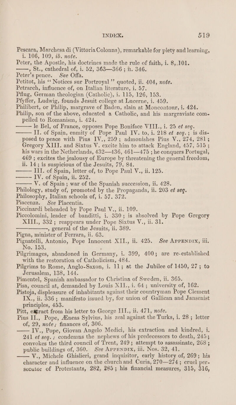 Pescara, Marchesa di (Vittoria Colonna), remarkable for piety and learning, i. 106, 109, 20. note. Peter, the Apostle, his doctrines made the rule of faith, i. 8,.101. , st., cathedral of, i. 52, 363—366; ii. 346. Peter’s pence. See Offa. Petitot, his ‘‘ Notices sur Portroyal ’’ quoted, ii. 404, note. Petrarch, influence of, on Italian literature, i. 57. Pflug, German theologian (Catholic), i. 115, 126, 153. Pfyffer, Ludwig, founds Jesuit college at Lucerne, i. 459. Philibert, or Philip, margrave of Baden, slain at Moncontour, i. 424. Philip, son of the above, educated a Catholic, and his margraviate com- pelled to Romanism, i. 424. le Bel, of France, opposes Pope Boniface VIII., i. 25 et¢ seq. ITI. of Spain, enmity of Pope Paul IV. to, i. 218 e¢ seg.; is dis- posed to peace with Pius IV., 259; admonishes Pius V., 274, 281; Gregory XIII. and Sixtus V. excite him to attack England, 457, 515 ; his wars in the Netherlands, 432—436, 461—475 ; he conquers Portugal, 469 ; excites the jealousy of Europe by threatening the general freedom, ii. 14; is suspicious of the Jesuits, 79, 84. —— III. of Spain, letter of, to Pope Paul V., ii. 125. —— IV. of Spain, ii. 252. — V. of Spain ; war of the Spanish succession, ii. 428. Philology, study of, promoted by the Propaganda, ii. 203 e¢ seg. Philosophy, Italian schools of, i. 57, 372. Piacenza. See Placentia. Piccinardi beheaded by Pope Paul V., ii. 109. Piccolomini, leader of banditti, i. 330; is absolved by Pope Gregory XIII., 332 ; reappears under Pope Sixtus V., ii. 31. , general of the Jesuits, ii. 389. Pigna, minister of Ferrara, iil. 63. Pignatelli, Antonio, Pope Innocent XII., ii. 425. See APPENDIX, iii. No. 153. , Pilgrimages, abandoned in Germany, i. 399, 400; are re-established with the restoration of Catholicism, 484. Pilgrims to Rome, Anglo-Saxon, i. 11; at the Jubilee of 1450, 27; to Jerusalem, 138, 144. Pimentel, Spanish ambassador to Christina of Sweden, ii. 365. Pisa, council at, demanded by Louis XII., i. 64; university of, 162. Pistoja, displeasure of inhabitants against their countryman Pope Clement IX., ii. 336; manifesto issued by, for union of Gallican and Jansenist principles, 453. Pitt, etract from his letter to George III., ii. 471, note. Pius II., Pope, Aineas Sylvius, his zeal against the Turks, i. 28; letter of, 29, note; finances of, 306. IV., Pope, Giovan Angelo Medici, his extraction and kindred, i. 241 et seg. ; condemns the nephews of his predecessors to death, 245; convokes the third council of Trent, 249; attempt to assassinate, 268 ; public buildings of, 360. See AppENDIX, iii, Nos. 32, 41. V., Michele Ghislieri, grand inquisitor, early history of, 269; his character and influence on the churchand Curia, 270—274; cruel per- secutor of Protestants, 282, 285; his financial measures, 315, 316,