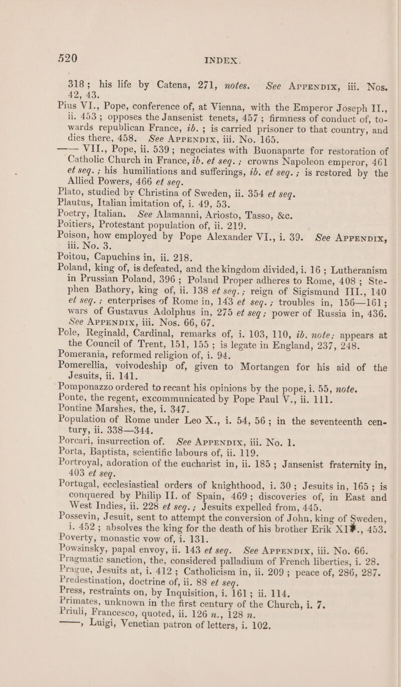318; his life by Catena, 271, notes. See AppENDIX, ili. Nos. 42, 43. Pius VI., Pope, conference of, at Vienna, with the Emperor Joseph II., ii. 453 5 opposes the Jansenist tenets, 457; firmness of conduct of, to- wards republican France, id. ; is carried prisoner to that country, and dies there, 458. See Appennprx, iii. No. 165. —— VII., Pope, ii. 539; negociates with Buonaparte for restoration of Catholic Church in France, ib. e¢ seq. ; crowns Napoleon emperor, 461 et seq. ; his humiliations and sufferings, id. e¢ seg. ; is restored by the Allied Powers, 466 et seq. Plato, studied by Christina of Sweden, ii. 354 ef seq. Plautus, Italian imitation of, i: 495-53. Poetry, Italian. See Alamanni, Ariosto, Tasso, &amp;c. Poitiers, Protestant population of, ii. 219. Poison, how employed by Pope Alexander VI., i. 39. See APPENDIX, it, No.3. Poitou, Capuchins in, ii. 218. Poland, king of, is defeated, and the kingdom divided, i. 16 ; Lutheranism in Prussian Poland, 396 ; Poland Proper adheres to Rome, 408; Ste- phen Bathory, king of, ii. 138 e¢ seg.; reign of Sigismund IIT., 140 ed seq. ; enterprises of Rome in, 143 ef seg.; troubles in, 156—161; wars of Gustavus Adolphus in, 275 et seg; power of Russia in, 436. See APPENDIX, iii. Nos. 66, 67. Pole, Reginald, Cardinal, remarks of, i. 103, 110, 7b. note; appears at the Council of Trent, 151, 155; is legate in England, 237, 248. Pomerania, reformed religion of, i. 94. Pomerellia, voivodeship of, given to Mortangen for his aid of the Jesuits, ii. 141. Pomponazzo ordered to recant his opinions by the pope, 1. 55, note. Ponte, the regent, excommunicated by Pope Paul V., ii. 111. Pontine Marshes, the, i. 347. Population of Rome under Leo X., i. 54, 56; in the seventeenth cen- tury, ii. 338—344. Porcari, insurrection of. See APPENDIX, iii. No. 1. Porta, Baptista, scientific labours of, ii. 119. Portroyal, adoration of the eucharist in, ii. 185 ; Jansenist fraternity in, 403 et seq. Portugal, ecclesiastical orders of knighthood, i. 30; Jesuits in, 165; is conquered by Philip II. of Spain, 469; discoveries of, in East and West Indies, ii. 228 et seg.; Jesuits expelled from, 445. Possevin, Jesuit, sent to attempt the conversion of John, king of Sweden, i. 452; absolves the king for the death of his brother Erik XI1¥., AGS. Poverty, monastic vow of, i. 131. Powsinsky, papal envoy, ii. 143 ef seg. See AppENnDIX, iii. No. 66. Pragmatic sanction, the, considered palladium of French liberties, i. 28. Prague, Jesuits at, i. 412 ; Catholicism in, ii. 209 ; peace of, 286, 287. Predestination, doctrine of, ii. 88 et seq. Press, restraints on, by Inquisition, i. 161; ii. 114. Primates, unknown in the first century of the Church, i. 7. Priuli, Francesco, quoted, ii. 126 Wey NOM, » Luigi, Venetian patron of letters, i. 102.