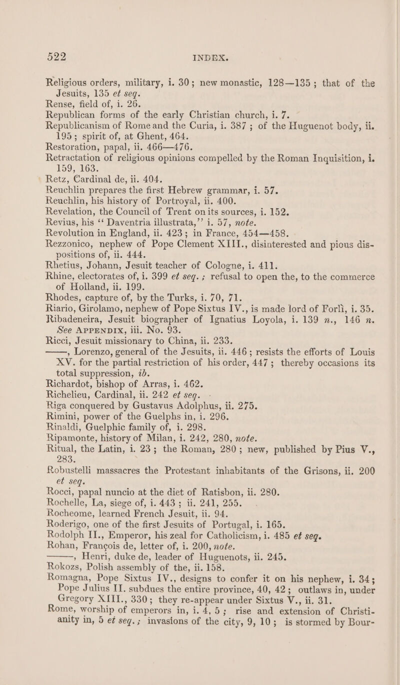 Religious orders, military, i. 30; new monastic, 128—135; that of the Jesuits, 135 ef seq. Rense, field of, i. 26. Republican forms of the early Christian church, i. 7. Republicanism of Rome and the Curia, i. 387 ; of the Huguenot body, ii. 195; spirit of, at Ghent, 464. Restoration, papal, ii. 466—476. Retractation of religious opinions compelled by the Roman Inquisition, i. 159, 163. Retz, Cardinal de, ii. 404. Reuchlin prepares the first Hebrew grammar, i. 57. Reuchlin, his history of Portroyal, ii. 400. Revelation, the Council of Trent on its sources, i. 152. Revius, his ‘‘ Daventria illustrata,’’ i. 57, note. Revolution in England, ii. 423; in France, 454—458. Rezzonico, nephew of Pope Clement XIII., disinterested and pious dis- positions of, li. 444. Rhetius, Johann, Jesuit teacher of Cologne, i. 411. Rhine, electorates of, i. 399 e¢ seg. ; refusal to open the, to the commerce of Holland, ii. 199. Rhodes, capture of, by the Turks, i. 70, 71. Riario, Girolamo, nephew of Pope Sixtus IV., is made lord of Forli, i. 35. Ribadeneira, Jesuit biographer of Ignatius Loyola, i. 139 x., 146 n. See APPENDIX, ili. No. 93. Ricci, Jesuit missionary to China, ii. 233. , Lorenzo, general of the Jesuits, ii. 446; resists the efforts of Louis XV. for the partial restriction of his order, 447; thereby occasions its total suppression, 7d. Richardot, bishop of Arras, i. 462. Richelieu, Cardinal, ii. 242 et seq. Riga conquered by Gustavus Adolphus, ii. 275. Rimini, power of the Guelphs in, i. 296. Rinaldi, Guelphic family of, i. 298. Ripamonte, history of Milan, i. 242, 280, note. Ritual, the Latin, i. 23; the Roman, 280; new, published by Pius V., 283% Robustelli massacres the Protestant inhabitants of the Grisons, ii. 200 et seq. Rocci, papal nuncio at the diet of Ratisbon, ii. 280. Rochelle, La, siege of, i. 443 ; ii. 241, 255. Rocheome, learned French Jesuit, ii. 94. Roderigo, one of the first Jesuits of Portugal, i. 165. Rodolph II., Emperor, his zeal for Catholicism, i. 485 e¢ Seq. Rohan, Francois de, letter of, i. 200, note. » Henri, duke de, leader of Huguenots, ii. 245. Rokozs, Polish assembly of the, ii. 158. Romagna, Pope Sixtus IV., designs to confer it on his nephew, i. 34; Pope Julius IT. subdues the entire province, 40, 42; outlaws in, under Gregory XIII., 330; they re-appear under Sixtus V., ii. 31. Rome, worship of emperors in, i. 4,5; rise and extension of Christi- anity in, 5 e¢ seg.; invasions of the city, 9,10; is stormed by Bour-