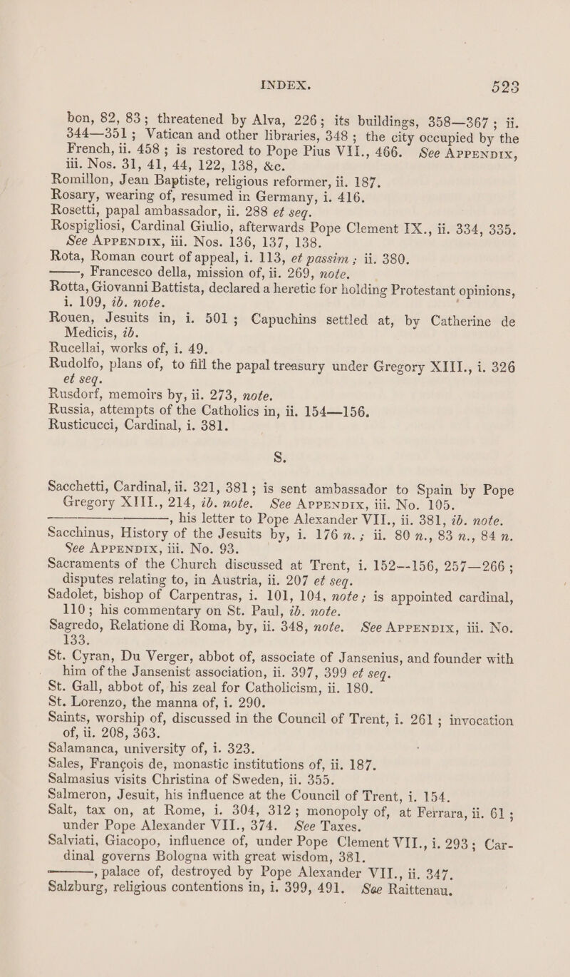 bon, 82, 83; threatened by Alva, 226; its buildings, 358—367 ; ii. 344—351; Vatican and other libraries, 348 ; the city occupied by the French, ii. 458 ; is restored to Pope Pius VII., 466. See APPENDIX, ili. Nos. 31, 41, 44, 122, 138, &amp;c. Romillon, Jean Baptiste, religious reformer, ii. 187. Rosary, wearing of, resumed in Germany, i. 416. Rosetti, papal ambassador, ii. 288 e¢ seq. Rospigliosi, Cardinal Giulio, afterwards Pope Clement IX., ii. 334, 335. See APPENDIX, iii. Nos. 136, 137, 138. Rota, Roman court of appeal, i. 113, et passim ; ii. 380. , Francesco della, mission of, ii. 269, note. Rotta, Giovanni Battista, declared a heretic for holding Protestant opinions, i. 109, 2b. note. ; Rouen, Jesuits in, i. 501; Capuchins settled at, by Catherine de Medicis, 7d. Rucellai, works of, i. 49. Rudolfo, plans of, to fill the papal treasury under Gregory XIII., i. 326 et seq. Rusdorf, memoirs by, ii. 273, note. Russia, attempts of the Catholics in, ii. 154—156. Rusticucci, Cardinal, i. 381. Ss. Sacchetti, Cardinal, ii. 321, 381; is sent ambassador to Spain by Pope Gregory XIII., 214, ib. note. See ArpENnnix, iii. No. 105. , his letter to Pope Alexander VII., ii. 381, ib. note. Sacchinus, History of the Jesuits by, i. 176 n.; ii. 80 n., 83 n., 84 n. See APPENDIX, iii. No. 93. Sacraments of the Church discussed at Trent, i. 152--156, 257—266 ; disputes relating to, in Austria, ii. 207 ef seq. Sadolet, bishop of Carpentras, i. 101, 104, note; is appointed cardinal, 110; his commentary on St. Paul, 2b. note. Sagredo, Relatione di Roma, by, ii. 348, note. See APPENDIX, iii. No. 133: St. Cyran, Du Verger, abbot of, associate of Jansenius, and founder with him of the Jansenist association, ii. 397, 399 et seq. St. Gall, abbot of, his zeal for Catholicism, ii. 180. St. Lorenzo, the manna of, i. 290. Saints, worship of, discussed in the Council of Trent, i. 261 ; invocation of, ii. 208, 363. Salamanca, university of, i. 323. Sales, Francois de, monastic institutions of, ii. 187. Salmasius visits Christina of Sweden, ii. 355. Salmeron, Jesuit, his influence at the Council of Trent, i. 154. Salt, tax on, at Rome, i. 304, 312; monopoly of, at Ferrara, ii. 61; under Pope Alexander VII., 374. See Taxes. Salviati, Giacopo, influence of, under Pope Clement WIT., 15293 =)’ Car- dinal governs Bologna with great wisdom, 381. , palace of, destroyed by Pope Alexander VII., ii. 247. Salzburg, religious contentions in, i. 399, 491. See Raittenan.
