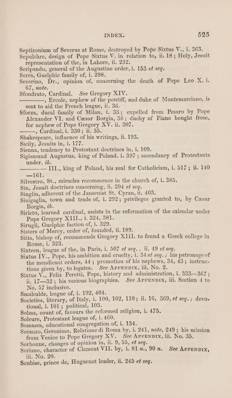 Septizonium of Severus at Rome, destroyed by Pope Sixtus V., i. 363. Sepulchre, design of Pope Sixtus V. in relation to, ii. 18; Holy, Jesuit representation of the, in Lahore, ii. 232. Seripando, general of the Augustine order, i. 153 ef seg. Serra, Guelphic family of, i. 298. Severino, Dr., opinion of, concerning the death of Pope Leo X. i. 67, note. Sfondrato, Cardinal. See Gregory XIV. , Ercole, nephew of the pontiff, and duke of Montemarciano, is sent to aid the French league, ii. 36. Sforza, ducal family of Milan, i. 33; expelled from Pesaro by Pope Alexander VI. and Cesar Borgia, 36; duchy of Fiano bought from, for nephew of Pope Gregory XV. ii. 307. —, Cardinal, i. 330; ii. 35. Shakespeare, influence of his writings, ti. 193. Sicily, Jesuits in, i. 177. Sienna, tendency to Protestant doctrines in, i. 109. Sigismund Augustus, king of Poland. i. 397 ; ascendancy of Protestants under, id. — III., king of Poland, his zeal for Catholicism, i. 517; ii. 140 —161. Silvestro, St., miracles recommence in the church of, i. 385. Sin, Jesuit doctrines concerning, ii. 394 et seq. Singlin, adherent of the Jansenist St. Cyran, ii. 403. Sinigaglia, town and trade of, i. 292; privileges granted to, by Cesar Borgia, 7. Sirleto, learned cardinal, assists in the reformation of the calendar under Pope Gregory XIII., i. 324, 381. Sirugli, Guelphic faction of, i. 329. Sisters of Mercy, order of, founded, ii. 189. Sitia, bishop of, recommends Gregory XIII. to found a Greek college in Rome, i. 323: Sixteen, league of the, in Paris, i. 507 et seq. , li. 49 et seq. Sixtus IV., Pope, his ambition and cruelty, 1. 34 e¢ seg.; his patronage of the mendicant orders, 44 ; promotion of his nephews, 34, 43; instruc- tions given by, to legates. See APPENDIX, ili. No. 2. ' Sixtus V., Felix Peretti, Pope, history and administration, i. 333—367 ; ii. 17—32; his various biographies. See AprENDIX, iil. Section 4 to No. 57 inclusive. Smalcalde, league of, i. 192, 404. Societies, literary, of Italy, i. 100, 102, 110; ii. 16, 369, et seg.; devo- tional, i. 101; political, 103. Solms, count of, favours the reformed religion, i. 475. Soleure, Protestant league of, i. 460. Somasca, educational congregation of, i. 134. Soranzo, Geronimo, Relatione di Roma by, i. 241, note, 249; his mission from Venice to Pope Gregory XV. See ArpENDIX, ili. No. 35. Sorbonne, changes of opinion in, ii. 9, 55, e¢ seq. Soriano, character of Clement VII. by, i. 817., 90. See Aprenprx, iii. No. 20. Soubise, prince de, Huguenot leader, ii. 245 et seg.