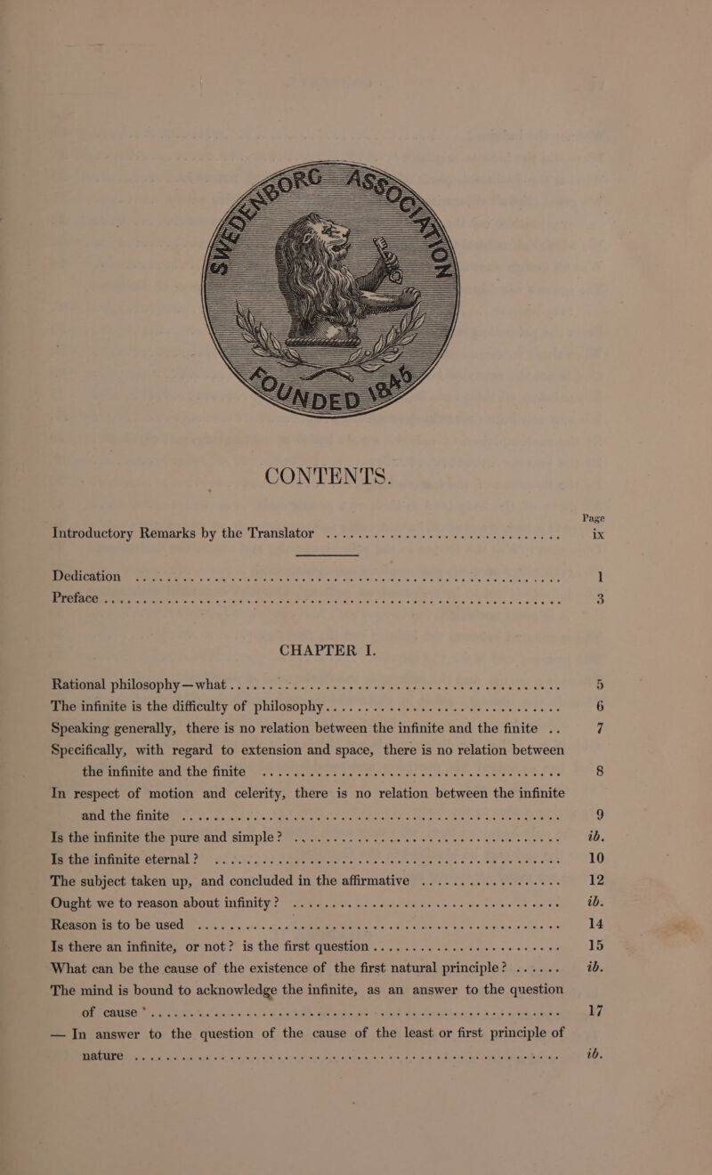 Page Icudbucory Remarks by the Translator 7.527... 1... llle sans ix Dedication dete Ag E ere eee pace deoa pte ek face diae D LEM Mestre er mee ee IA ME e ism a Re o Qe 3 CHAPTER I. Rational philosophy — what . . oue 5 The infinite is the difficulty of Skciosp y? ops cie cap e 6 Speaking generally, there is no relation ad the infinite and the finite 7 Specifically, with regard to extension and space, there is no relation between Du nce AMG ao NUE als cs oe baa s tases eo eC tae eee NEUE EE 8 In respect of motion and celerity, there is no relation between the infinite eM PER AE Een oie sos Mee Pa Dra NT oom. DDR D IT 9 EEmccDdénie tao pure and ample 9707059 0 ie gsge ee se es os QUIT IMV ib. EEUU eterhal 2S Ss ks cage iene oe noes ee eae ee te et nee es 10 The subject taken up, and concluded in the affirmative ............ eese 12 ESSEN fo rensen about infinity 2: 9. oc. coed os ce ass fs ae alee et ve ve ib. ocho SEES ERS, MR NE E c ee a RE 14 Is there an infinite, or not? is the first question ............ eee 15 What can be the cause of the existence of the first natural principle? ...... ib. The mind is bound to acknowledge the infinite, as an answer to the question CNNGULOCOURCRSSTERUEEERTTL S S I NRE Ber rlates ane ry os ¥o0n? ey T COE 17 — In answer to the question of the cause of the least or first principle of CTA de? on i CR SS, Soe CER On a. ert Ne ee a Ree, WE USO nm TER ib.