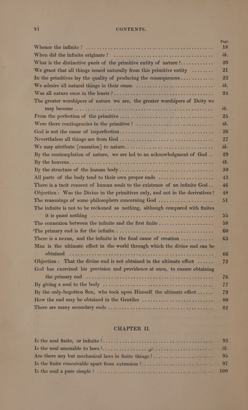 Whience the infinite? ........... When did the infinite originate ? dO What is the distinctive quale of the primitive entity of nature?.. : We grant that all things issued naturally from this primitive entity ........ In the primitives lay the quality of producing the consequences . . We admire all natural things in their cause ..... Was all nature once in the leasts ? .. The greater worshipers of nature we are, the greater worshipers of Deity we may become... From the perfection of the primitive.............. Were there contingencies in the primitive? .... God is not the cause of imperfection.. .. Nevertheless all things are from God .. We may attribute [causation ]to natures os. ts. . ore. os Ree By the contemplation of nature, we are led to an acknowledgment of God .. By the heavens. . *3 = By the structure of the Capa T n EE cio ates All parts of the body tend to their own proper ends .................... There is a tacit consent of human souls to the existence of an infinite God .. Objection : Was the Divine in the primitives only, and not in the derivatives ? The reasonings of some philosophers concerning God ................ The infinite is not to be reckoned as nothing, although compared with finites it is quasi nothing ... OE TUA Make Sete roe à The connexion between the infinite and the first finite....... The primary end is for the infiutte.. 7%. 2.0. «skews as There is a nexus, and the infinite is the final cause of creation .. Ce Man is the ultimate effect in the world through which the divine end can be obtained God has exercised his prevision and providence at once, to ensure obtaining the primary end By giving a soul to the body .. : (Jue By the only-begotten Son, who took upon | Himself e ee: uec How the end may be obtained in the Gentiles ........ There are many secondary ends .... CHAPTER II. Is the soul finite, or infinite T I Is the'soul‘aménable to laws? 7. LATUR St ERES Are there any but mechanical laws in finite things ?.. Is the finite conceivable apart from extension ?. . Is the soul a pure simple? . Page 93 ib. 95 97 100