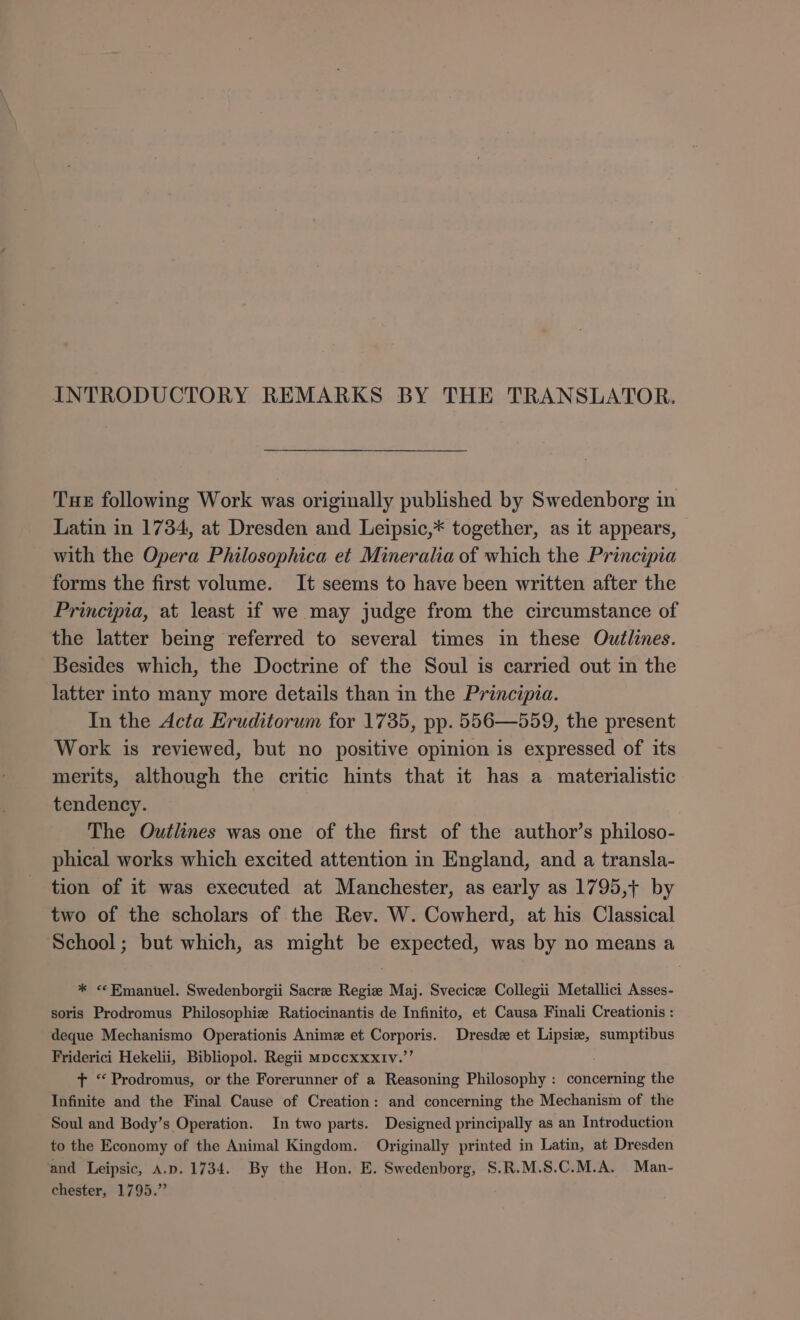 INTRODUCTORY REMARKS BY THE TRANSLATOR. Tue following Work was originally published by Swedenborg in Latin in 1734, at Dresden and Leipsic,* together, as it appears, with the Opera Philosophica et Mineralia of which the Principia forms the first volume. It seems to have been written after the Principia, at least if we may judge from the circumstance of the latter being referred to several times in these Outlines. Besides which, the Doctrine of the Soul is carried out in the latter into many more details than in the Principia. In the Acta Eruditorum for 1735, pp. 556—559, the present Work is reviewed, but no positive opinion is expressed of its merits, although the critic hints that it has a materialistic tendency. The Outlines was one of the first of the author's philoso- phical works which excited attention in England, and a transla- tion of it was executed at Manchester, as early as 1795,+ by two of the scholars of the Rev. W. Cowherd, at his Classical School; but which, as might be expected, was by no means a * ** Emanuel. Swedenborgii Sacree Regize Maj. Svecicz Collegii Metallici Asses- soris Prodromus Philosophie Ratiocinantis de Infinito, et Causa Finali Creationis : deque Mechanismo Operationis Anime et Corporis. Dresdz et Lipsie, sumptibus Friderici Hekelii, Bibliopol. Regii mpccxxxtv.’’ T “ Prodromus, or the Forerunner of a Reasoning Philosophy : concerning the Infinite and the Final Cause of Creation: and concerning the Mechanism of the Soul and Body's Operation. In two parts. Designed principally as an Introduction to the Economy of the Animal Kingdom. Originally printed in Latin, at Dresden ‘and Leipsic, A.p. 1734. By the Hon. E. Swedenborg, S.R.M.S.C.M.A. Man- chester, 1795.