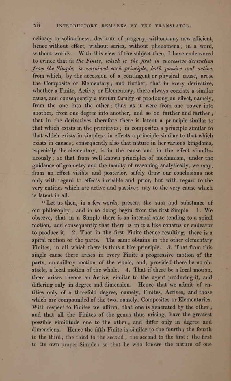 celibacy or solitariness, destitute of progeny, without any new eflicient, hence without effect, without series, without phenomena; in a word, without worlds. With this view of the subject then, I have endeavored to evince that in the Finite, which is the first in successive derivation Srom the Simple, is contained each principle, both passive and active, from which, by the accession of a contingent or physical cause, arose the Composite or Elementary; and further, that in every derivative, whether a Finite, Active, or Elementary, there always coexists a similar cause, and consequently a similar faculty of producing an effect, namely, from the one into the other; thus as it were from one power into another, from one degree into another, and so on farther and farther ; that in the derivatives therefore there is latent a principle similar to that which exists in the primitives ; in composites a principle similar to that which exists in simples ; in effects a principle similar to that which exists in causes ; consequently also that nature in her various kingdoms, especially the elementary, is in the cause and in the effect simulta- neously ; so that from well known principles of mechanism, under the guidance of geometry and the faculty of reasoning analytically, we may, from an effect visible and posterior, safely draw our conclusions not only with regard to effects invisible and prior, but with regard to the very entities which are active and passive; nay to the very cause which is latent in all. ** Let us then, in a few words, present the sum and substance of our philosophy ; and in so doing begin from the first Simple. 1. We observe, that in a Simple there is an internal state tending to a spiral motion, and consequently that there is in it a like conatus or endeavor to produce it. 2. That in the first Finite thence resulting, there is a spiral motion of the parts. The same obtains in the other elementary Finites, in all which there is thus a like principle. 3. That from this single cause there arises in every Finite a progressive motion of the parts, an axillary motion of the whole, and, provided there be no ob- stacle, a local motion of the whole. 4. That if there be a local motion, there arises thence an Active, similar to the agent produciug it, and differing only in degree and dimension. Hence that we admit of en- tities only of a threefold degree, namely, Finites, Actives, and those which are compounded of the two, namely, Composites or Elementaries. With respect to Finites we affirm, that one is generated by the other ; and that all the Finites of the genus thus arising, have the greatest possible similitude one to the other; and differ only in degree and dimensions. Hence the fifth Finite is similar to the fourth ; the fourth to the third ; the third to the second ; the second to the first ; the first to its own proper Simple: so that he who knows the nature of one